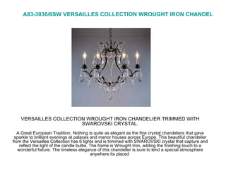 VERSAILLES COLLECTION WROUGHT IRON CHANDELIER TRIMMED WITH SWAROVSKI CRYSTAL.   A Great European Tradition. Nothing is quite as elegant as the fine crystal chandeliers that gave sparkle to brilliant evenings at palaces and manor houses across Europe. This beautiful chandelier from the Versailles Collection has 6 lights and is trimmed with SWAROVSKI crystal that capture and reflect the light of the candle bulbs. The frame is Wrought Iron, adding the finishing touch to a wonderful fixture. The timeless elegance of this chandelier is sure to lend a special atmosphere anywhere its placed  A83-3030/6SW VERSAILLES COLLECTION WROUGHT IRON CHANDELIER TRIMMED WITH SWAROVSKI CRYSTAL  