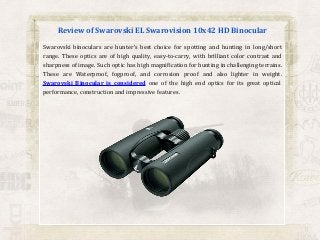 Review of Swarovski EL Swarovision 10x42 HD Binocular
Swarovski binoculars are hunter’s best choice for spotting and hunting in long/short
range. These optics are of high quality, easy-to-carry, with brilliant color contrast and
sharpness of image. Such optic has high magnification for hunting in challenging terrains.
These are Waterproof, fogproof, and corrosion proof and also lighter in weight.
Swarovski Binocular is considered one of the high end optics for its great optical
performance, construction and impressive features.

 
