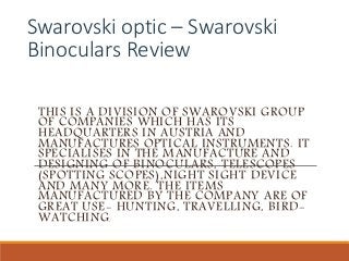 Swarovski optic – Swarovski
Binoculars Review
THIS IS A DIVISION OF SWAROVSKI GROUP
OF COMPANIES WHICH HAS ITS
HEADQUARTERS IN AUSTRIA AND
MANUFACTURES OPTICAL INSTRUMENTS. IT
SPECIALISES IN THE MANUFACTURE AND
DESIGNING OF BINOCULARS, TELESCOPES
(SPOTTING SCOPES),NIGHT SIGHT DEVICE
AND MANY MORE. THE ITEMS
MANUFACTURED BY THE COMPANY ARE OF
GREAT USE- HUNTING, TRAVELLING, BIRD-
WATCHING.
 