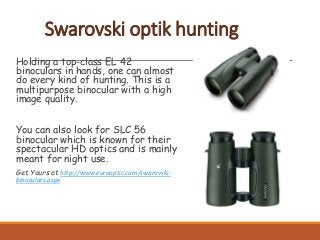 Swarovski optik hunting
Holding a top-class EL 42
binoculars in hands, one can almost
do every kind of hunting. This is a
multipurpose binocular with a high
image quality.
You can also look for SLC 56
binocular which is known for their
spectacular HD optics and is mainly
meant for night use.
Get Yours at http://www.eurooptic.com/swarovski-
binoculars.aspx
 