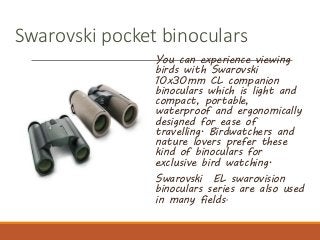 Swarovski pocket binoculars
You can experience viewing
birds with Swarovski
10x30mm CL companion
binoculars which is light and
compact, portable,
waterproof and ergonomically
designed for ease of
travelling. Birdwatchers and
nature lovers prefer these
kind of binoculars for
exclusive bird watching.
Swarovski EL swarovision
binoculars series are also used
in many fields.
 