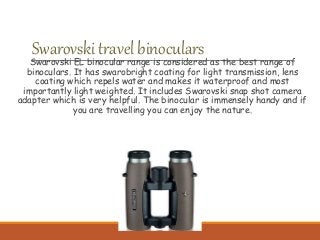 SwarovskitravelbinocularsSwarovski EL binocular range is considered as the best range of
binoculars. It has swarobright coating for light transmission, lens
coating which repels water and makes it waterproof and most
importantly light weighted. It includes Swarovski snap shot camera
adapter which is very helpful. The binocular is immensely handy and if
you are travelling you can enjoy the nature.
 