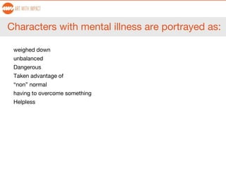 Characters with mental illness are portrayed as:
weighed down
unbalanced
Dangerous
Taken advantage of
“non” normal
having to overcome something
Helpless
 