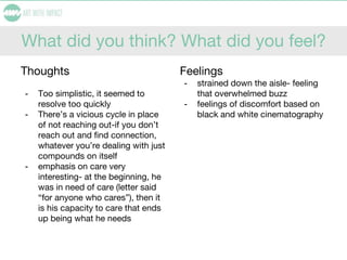 What did you think? What did you feel?
Thoughts
- Too simplistic, it seemed to
resolve too quickly
- There’s a vicious cycle in place
of not reaching out-if you don’t
reach out and find connection,
whatever you’re dealing with just
compounds on itself
- emphasis on care very
interesting- at the beginning, he
was in need of care (letter said
“for anyone who cares”), then it
is his capacity to care that ends
up being what he needs
Feelings
- strained down the aisle- feeling
that overwhelmed buzz
- feelings of discomfort based on
black and white cinematography
 