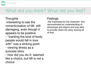 What did you think? What did you feel?
Thoughts
-interesting to see the
romanticization of MI- still
damaging, even though it
appears to be positive
- “wanting the kind of body
people would fall in love
with” was a striking point
- viewing illness as a
success story
- how did you do it- seemed
like a choice, but MI is not a
choice
Feelings
-felt impressed by the character- she
demonstrated an understanding of
stereotype and stigma and was able
to proudly share her story among all
of that.
 