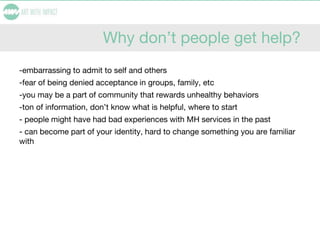 Why don’t people get help?
-embarrassing to admit to self and others
-fear of being denied acceptance in groups, family, etc
-you may be a part of community that rewards unhealthy behaviors
-ton of information, don’t know what is helpful, where to start
- people might have had bad experiences with MH services in the past
- can become part of your identity, hard to change something you are familiar
with
 