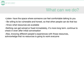What can we do?
-Listen- have the space where someone can feel comfortable talking to you
- Be willing to be vulnerable and honest, so that other people can do that too
- Know what resources are available
-Nothing can get solved or fixed immediately, it’s more long term. continue to
check in even after initial conversation
-Also, knowing different people’s experiences with those resources,
acknowledge that no resources is going to work everyone
 