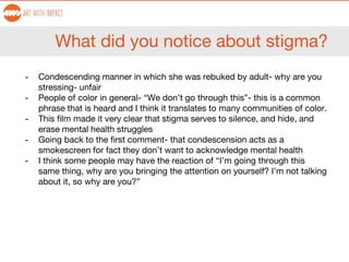 What did you notice about stigma?
- Condescending manner in which she was rebuked by adult- why are you
stressing- unfair
- People of color in general- “We don’t go through this”- this is a common
phrase that is heard and I think it translates to many communities of color.
- This film made it very clear that stigma serves to silence, and hide, and
erase mental health struggles
- Going back to the first comment- that condescension acts as a
smokescreen for fact they don’t want to acknowledge mental health
- I think some people may have the reaction of “I’m going through this
same thing, why are you bringing the attention on yourself? I’m not talking
about it, so why are you?”
 