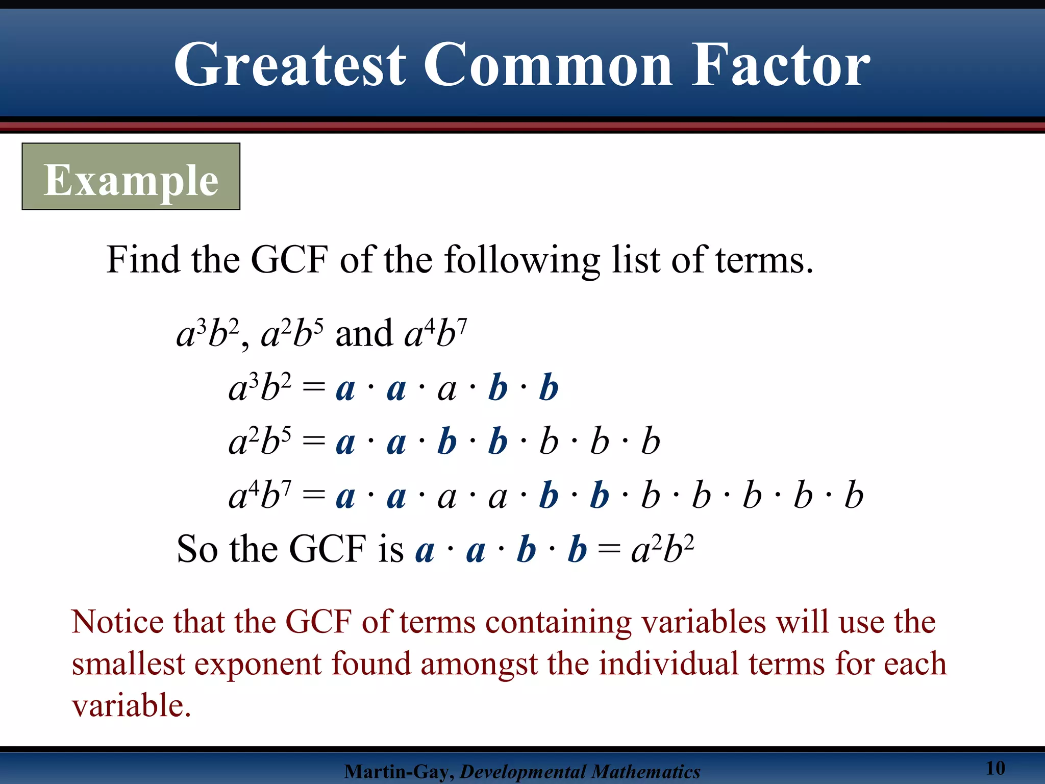 Martin-Gay, Developmental Mathematics 10
Find the GCF of the following list of terms.
a3
b2
, a2
b5
and a4
b7
a3
b2
= a · a · a · b · b
a2
b5
= a · a · b · b · b · b · b
a4
b7
= a · a · a · a · b · b · b · b · b · b · b
So the GCF is a · a · b · b = a2
b2
Notice that the GCF of terms containing variables will use the
smallest exponent found amongst the individual terms for each
variable.
Greatest Common Factor
Example
 