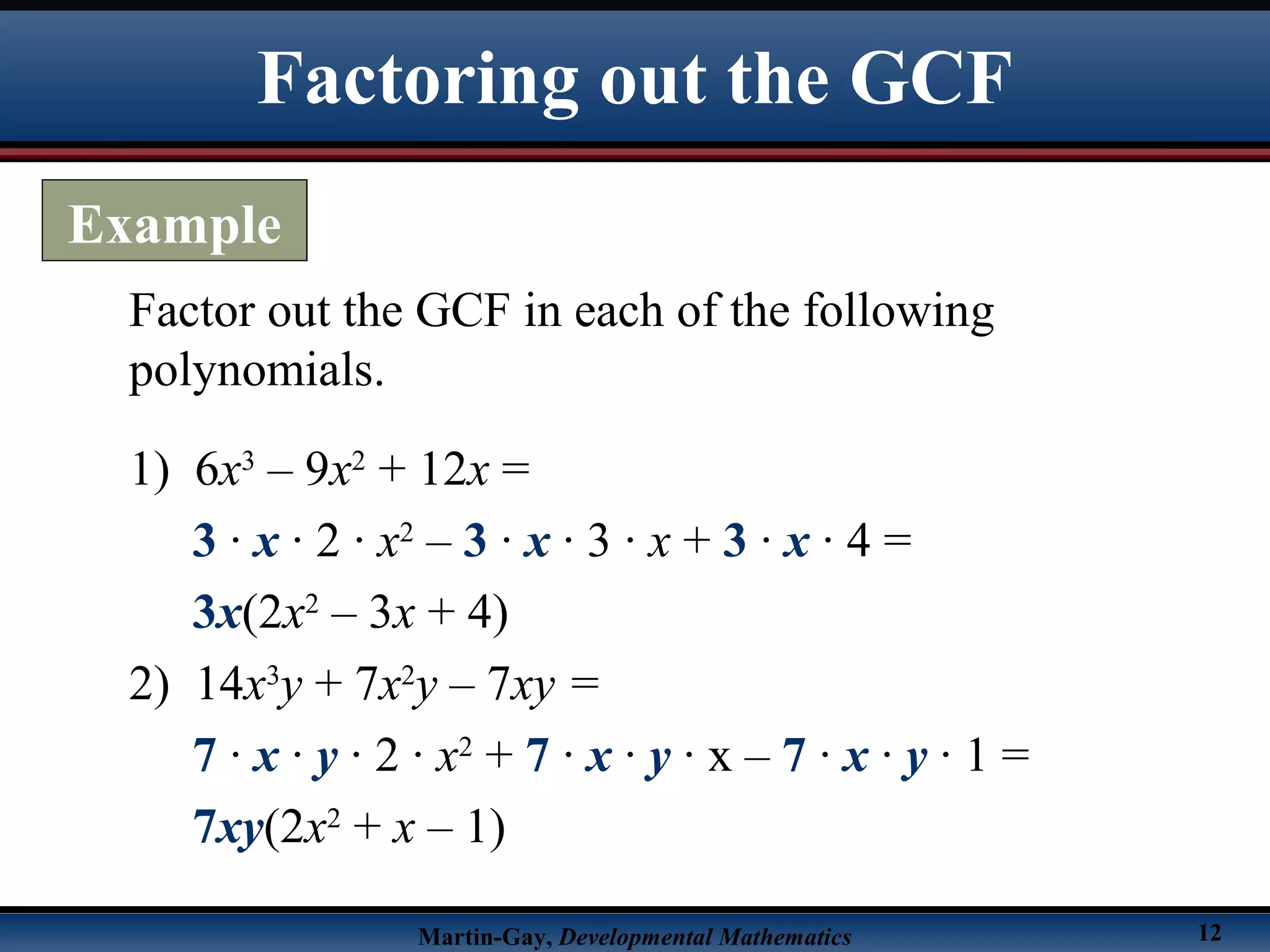 Martin-Gay, Developmental Mathematics 12
Factor out the GCF in each of the following
polynomials.
1) 6x3
– 9x2
+ 12x =
3 · x · 2 · x2
– 3 · x · 3 · x + 3 · x · 4 =
3x(2x2
– 3x + 4)
2) 14x3
y + 7x2
y – 7xy =
7 · x · y · 2 · x2
+ 7 · x · y · x – 7 · x · y · 1 =
7xy(2x2
+ x – 1)
Factoring out the GCF
Example
 