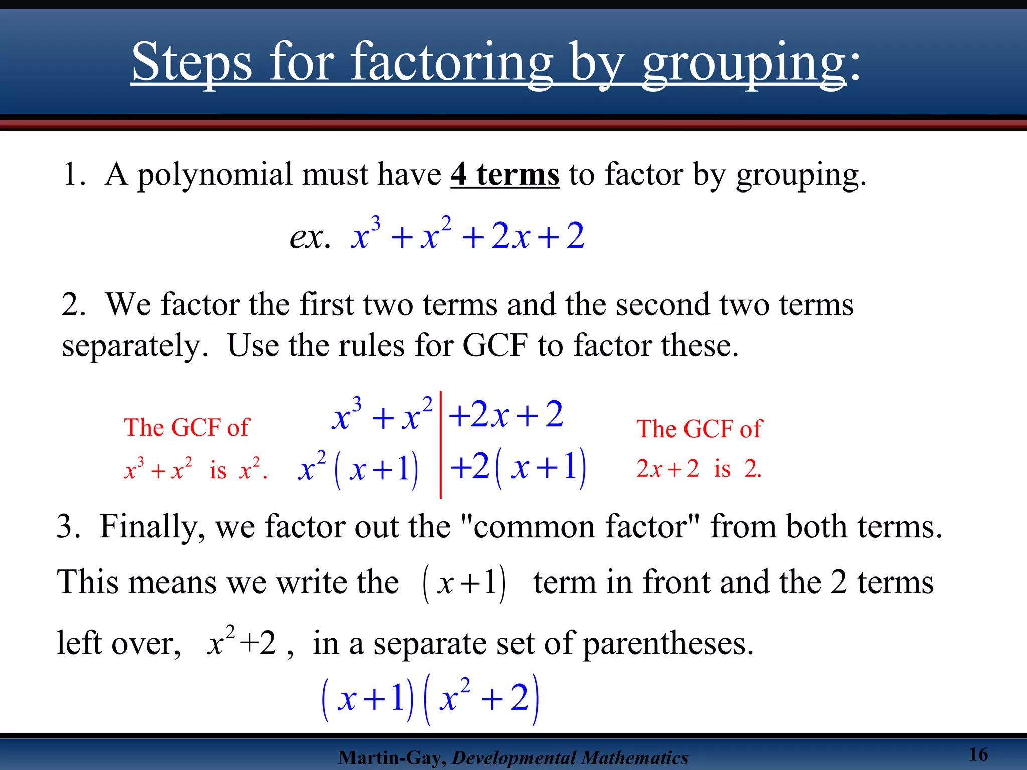 Martin-Gay, Developmental Mathematics 16
Steps for factoring by grouping:
1. A polynomial must have 4 terms to factor by grouping.
2. We factor the first two terms and the second two terms
separately. Use the rules for GCF to factor these.
3 2
. 2 2x x xex + + +
3 2
2 2xx x + ++
3 2 2
The GCF of
is .x x x+
( ) ( )2
1 2x x+ +
The GCF of
2 2 is 2.x +
( )
2
3. Finally, we factor out the "common factor" from both terms.
This means we write the 1 term in front and the 2 terms
left over, +2 , in a separate set of parentheses.
x
x
+
( )2
1x x + ( )2 1x+ +
 