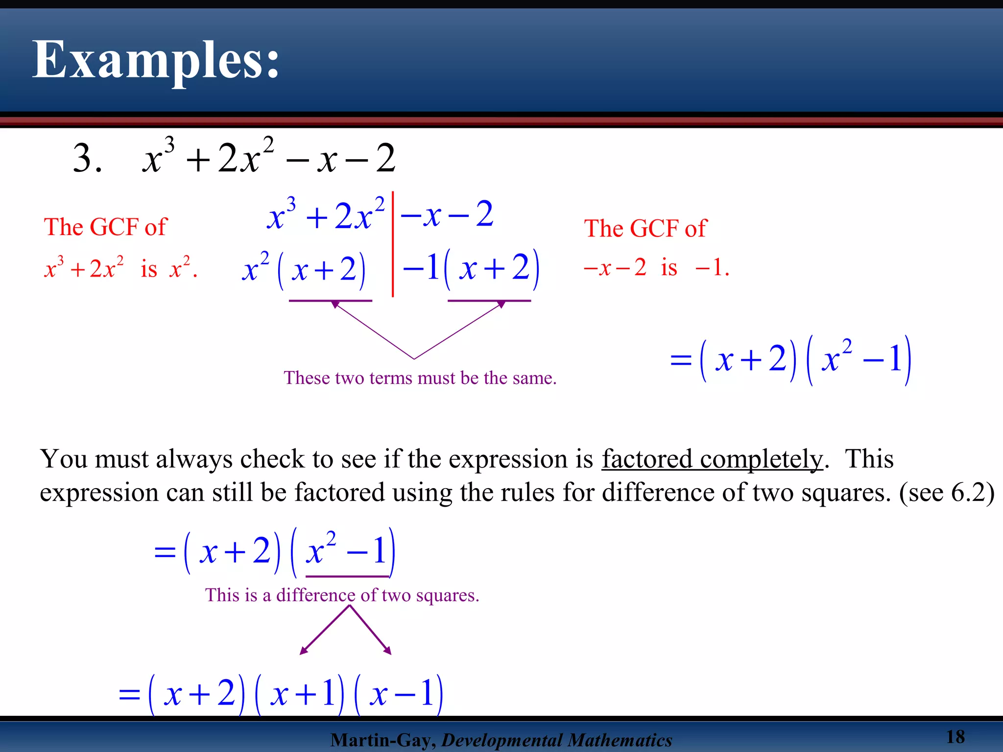 Martin-Gay, Developmental Mathematics 18
Examples:
3 2
3. 2 2x x x+ − −
3 2
22 xx x − −+
3 2 2
The GCF of
2 is .x x x+
The GCF of
2 is 1.x− − −( )2
2x x + ( )1 2x− +
These two terms must be the same.
( ) ( )2
2 1x x= + −
You must always check to see if the expression is factored completely. This
expression can still be factored using the rules for difference of two squares. (see 6.2)
( ) ( )2
2 1x x= + −
( ) ( ) ( )2 1 1x x x= + + −
This is a difference of two squares.
 