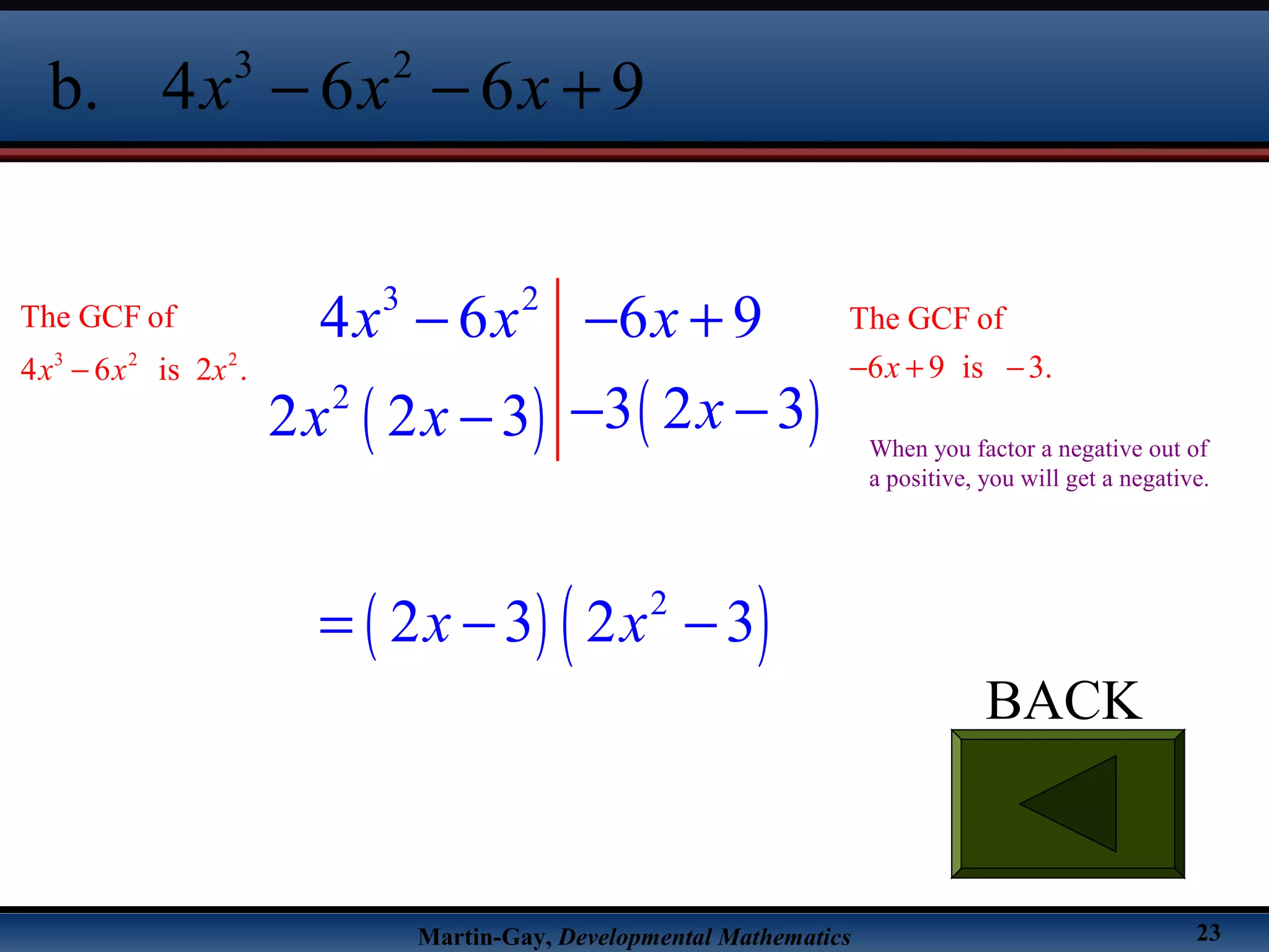 Martin-Gay, Developmental Mathematics 23
BACK
3 2
b. 4 6 6 9x x x− − +
( ) ( )
( ) ( )
3 2
2
2
4 6 6 9
3 2 32 2 3
2 3 2 3
x x x
xx x
x x
− − +
− −−
= − −
3 2 2
The GCF of
4 6 is 2 .x x x−
The GCF of
6 9 is 3.x− + −
When you factor a negative out of
a positive, you will get a negative.
 