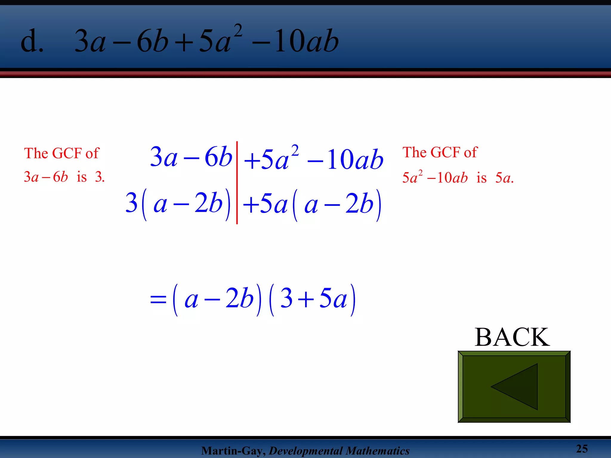 Martin-Gay, Developmental Mathematics 25
BACK
2
d. 3 6 5 10a b a ab− + −
( ) ( )
( ) ( )
2
3 6 5 10
3 2 5 2
2 3 5
a b a ab
a b a a b
a b a
− + −
− + −
= − +
The GCF of
3 6 is 3.a b− 2
The GCF of
5 10 is 5 .a ab a−
 