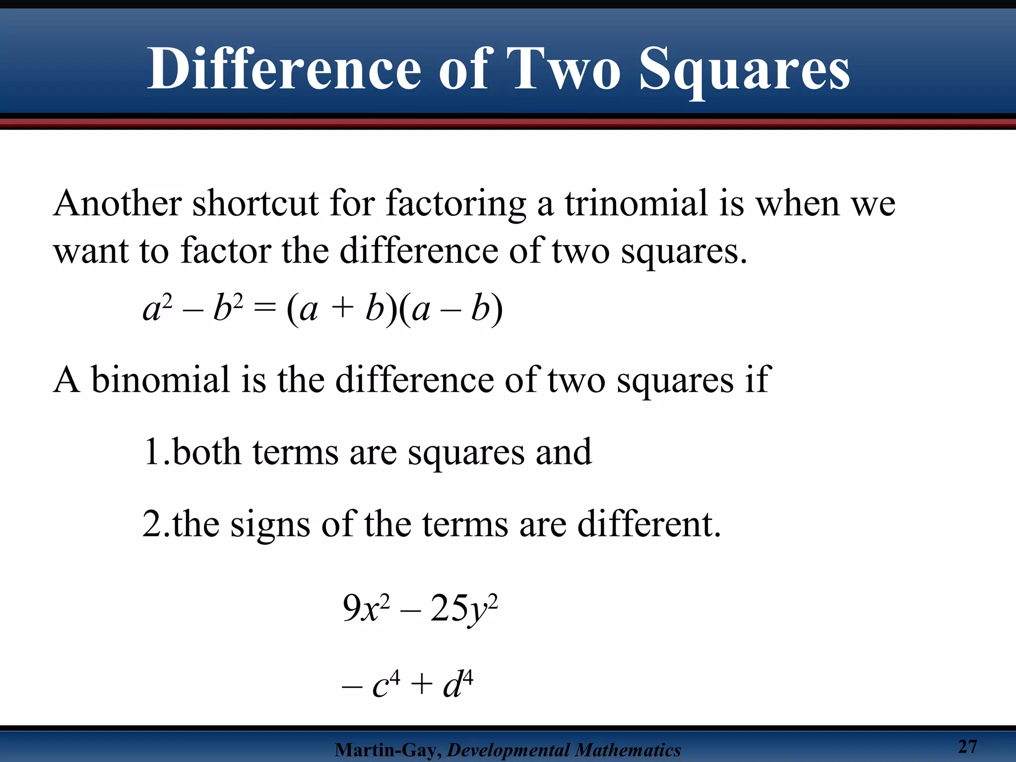 Martin-Gay, Developmental Mathematics 27
Difference of Two Squares
Another shortcut for factoring a trinomial is when we
want to factor the difference of two squares.
a2
– b2
= (a + b)(a – b)
A binomial is the difference of two squares if
1.both terms are squares and
2.the signs of the terms are different.
9x2
– 25y2
– c4
+ d4
 