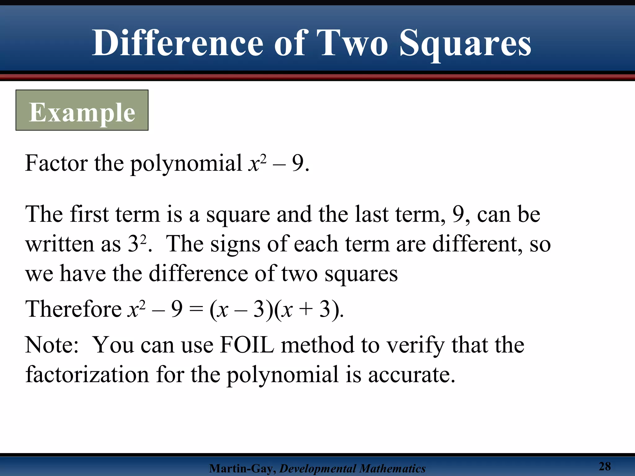 Martin-Gay, Developmental Mathematics 28
Difference of Two Squares
Example
Factor the polynomial x2
– 9.
The first term is a square and the last term, 9, can be
written as 32
. The signs of each term are different, so
we have the difference of two squares
Therefore x2
– 9 = (x – 3)(x + 3).
Note: You can use FOIL method to verify that the
factorization for the polynomial is accurate.
 