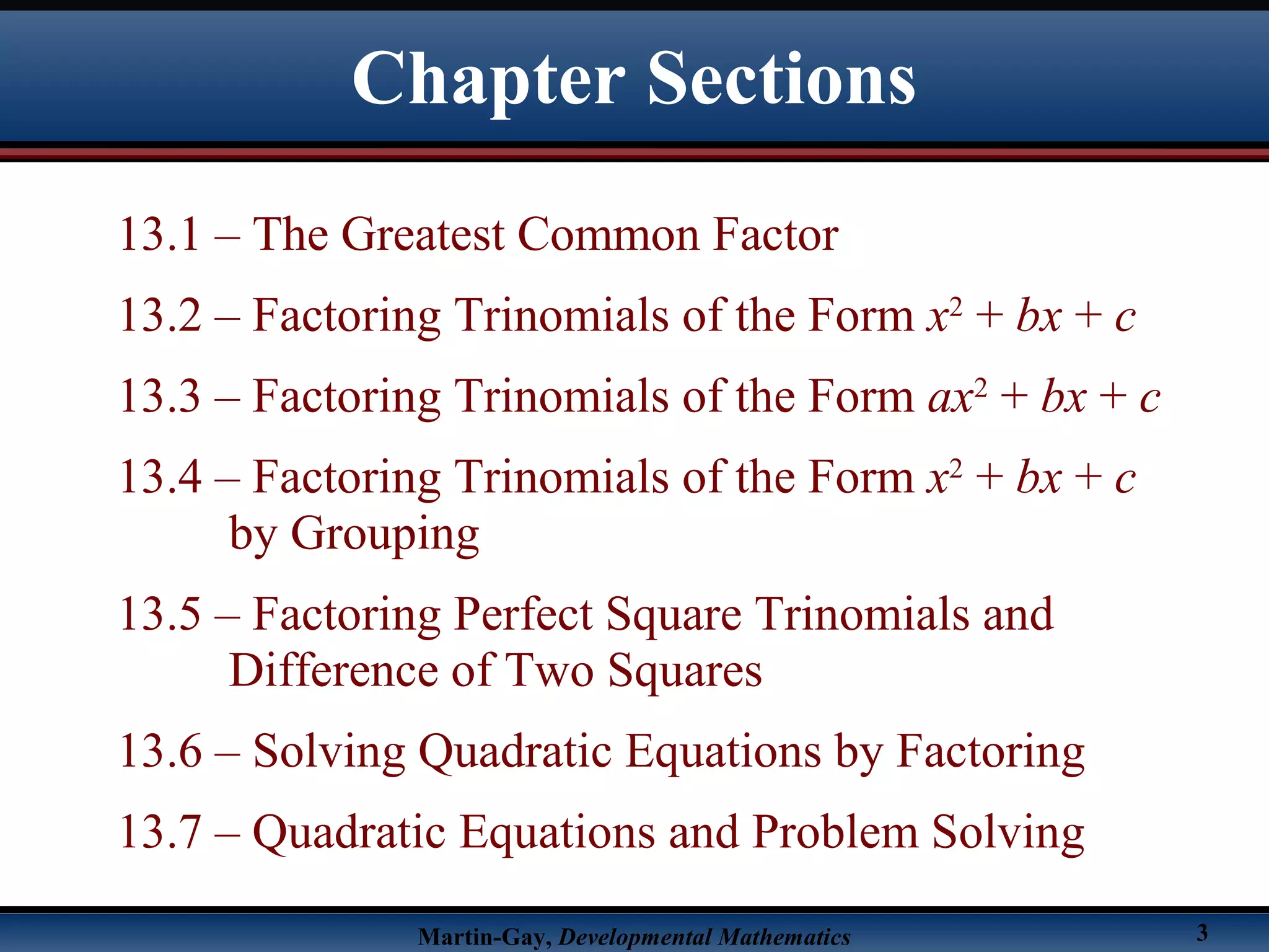 Martin-Gay, Developmental Mathematics 3
13.1 – The Greatest Common Factor
13.2 – Factoring Trinomials of the Form x2
+ bx + c
13.3 – Factoring Trinomials of the Form ax2
+ bx + c
13.4 – Factoring Trinomials of the Form x2
+ bx + c
by Grouping
13.5 – Factoring Perfect Square Trinomials and
Difference of Two Squares
13.6 – Solving Quadratic Equations by Factoring
13.7 – Quadratic Equations and Problem Solving
Chapter Sections
 