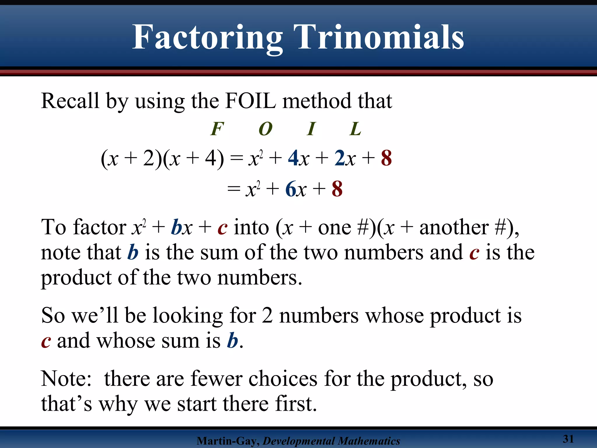Martin-Gay, Developmental Mathematics 31
Factoring Trinomials
Recall by using the FOIL method that
F O I L
(x + 2)(x + 4) = x2
+ 4x + 2x + 8
= x2
+ 6x + 8
To factor x2
+ bx + c into (x + one #)(x + another #),
note that b is the sum of the two numbers and c is the
product of the two numbers.
So we’ll be looking for 2 numbers whose product is
c and whose sum is b.
Note: there are fewer choices for the product, so
that’s why we start there first.
 