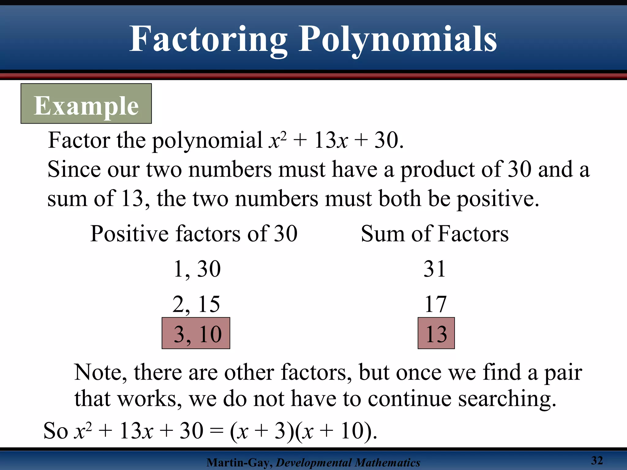 Martin-Gay, Developmental Mathematics 32
Factor the polynomial x2
+ 13x + 30.
Since our two numbers must have a product of 30 and a
sum of 13, the two numbers must both be positive.
Positive factors of 30 Sum of Factors
1, 30 31
2, 15 17
3, 10 13
Note, there are other factors, but once we find a pair
that works, we do not have to continue searching.
So x2
+ 13x + 30 = (x + 3)(x + 10).
Factoring Polynomials
Example
 