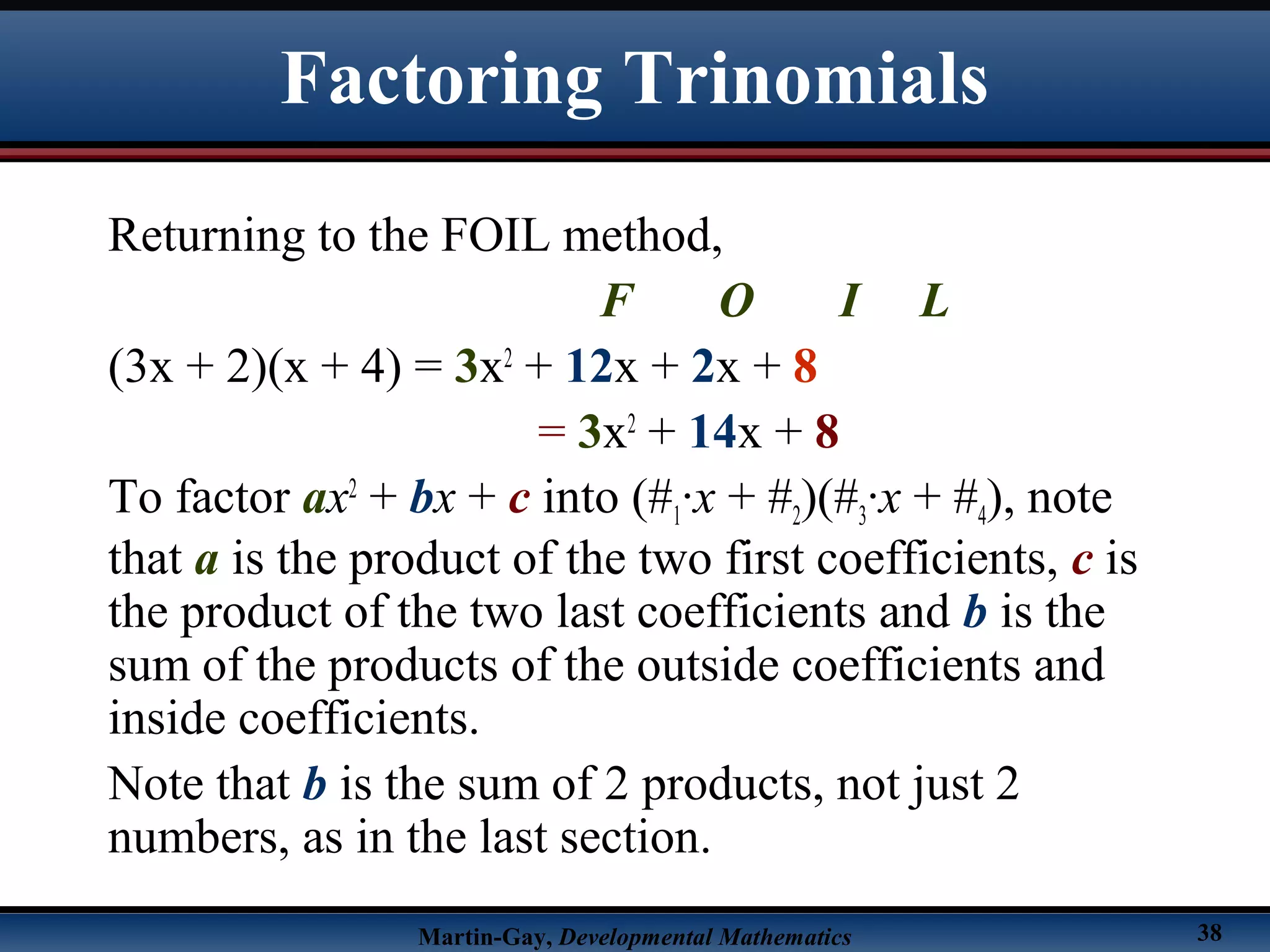 Martin-Gay, Developmental Mathematics 38
Factoring Trinomials
Returning to the FOIL method,
F O I L
(3x + 2)(x + 4) = 3x2
+ 12x + 2x + 8
= 3x2
+ 14x + 8
To factor ax2
+ bx + c into (#1·x + #2)(#3·x + #4), note
that a is the product of the two first coefficients, c is
the product of the two last coefficients and b is the
sum of the products of the outside coefficients and
inside coefficients.
Note that b is the sum of 2 products, not just 2
numbers, as in the last section.
 