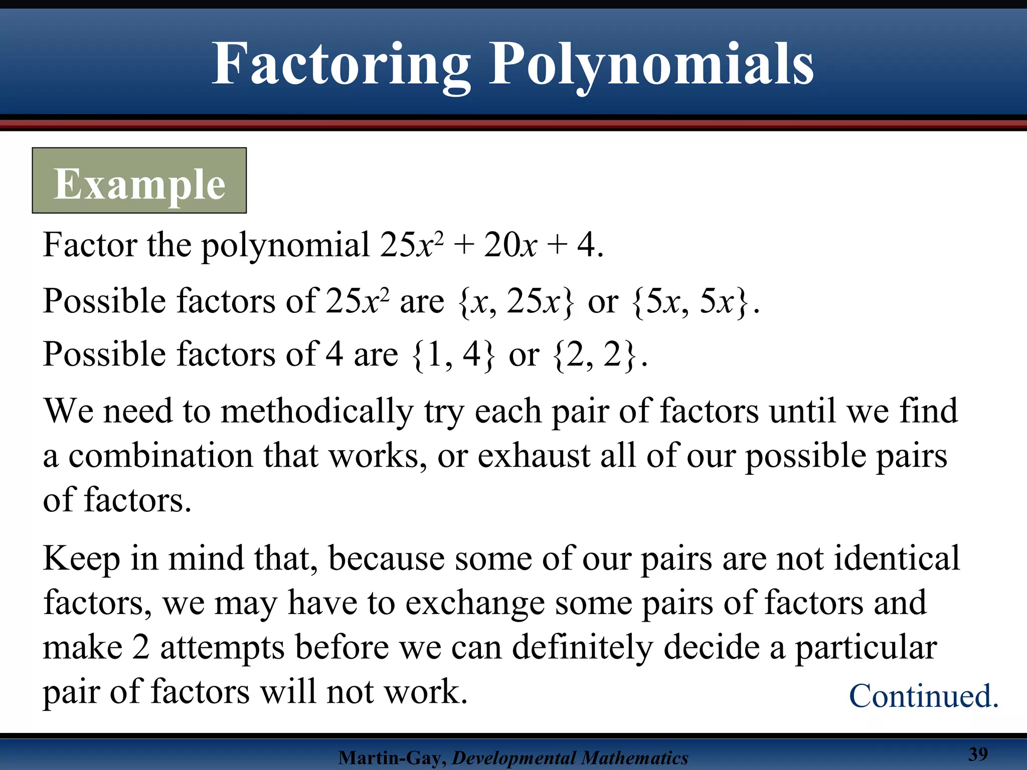 Martin-Gay, Developmental Mathematics 39
Factor the polynomial 25x2
+ 20x + 4.
Possible factors of 25x2
are {x, 25x} or {5x, 5x}.
Possible factors of 4 are {1, 4} or {2, 2}.
We need to methodically try each pair of factors until we find
a combination that works, or exhaust all of our possible pairs
of factors.
Keep in mind that, because some of our pairs are not identical
factors, we may have to exchange some pairs of factors and
make 2 attempts before we can definitely decide a particular
pair of factors will not work.
Factoring Polynomials
Example
Continued.
 