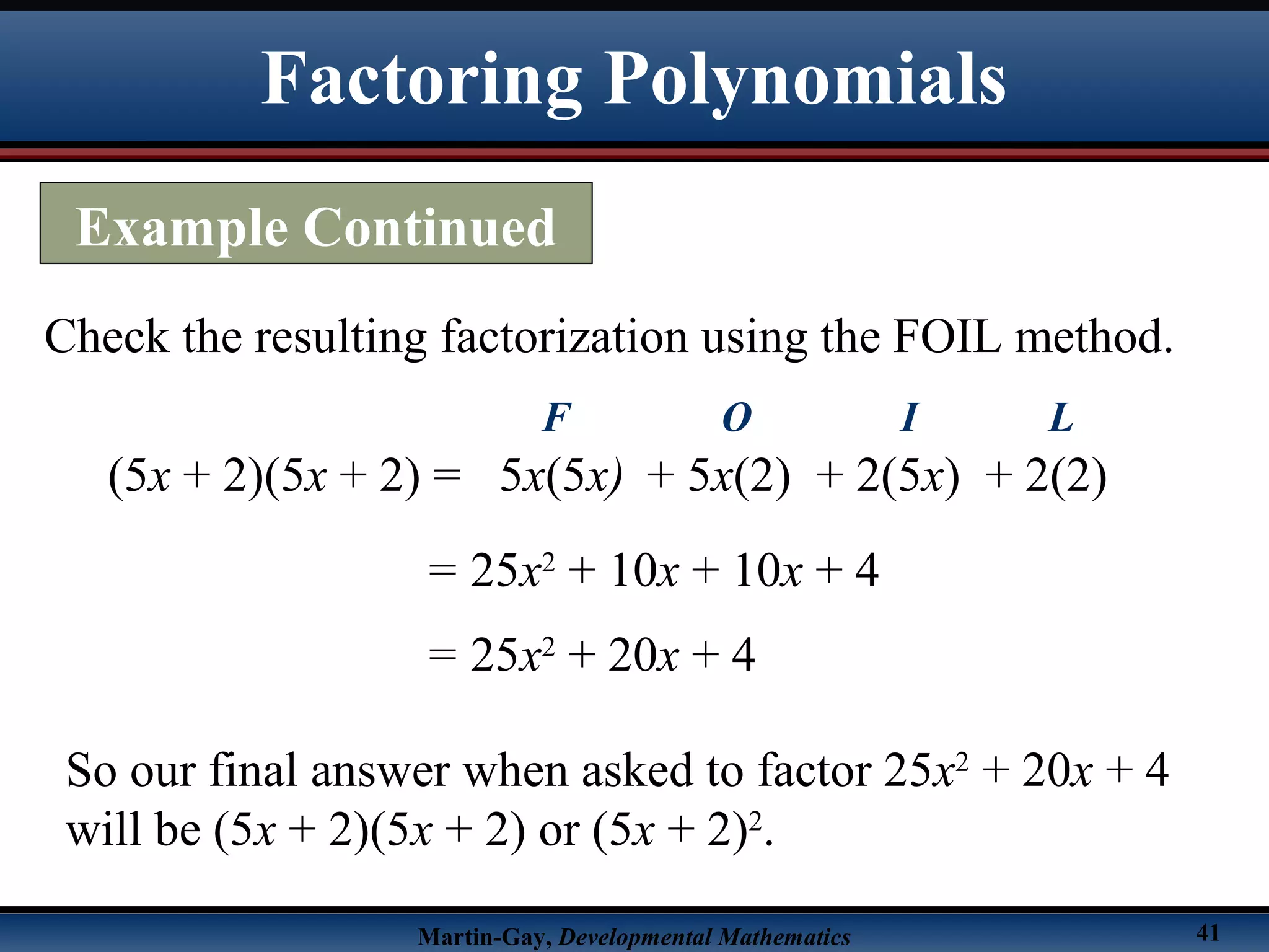 Martin-Gay, Developmental Mathematics 41
Check the resulting factorization using the FOIL method.
(5x + 2)(5x + 2) =
= 25x2
+ 10x + 10x + 4
5x(5x)
F
+ 5x(2)
O
+ 2(5x)
I
+ 2(2)
L
= 25x2
+ 20x + 4
So our final answer when asked to factor 25x2
+ 20x + 4
will be (5x + 2)(5x + 2) or (5x + 2)2
.
Factoring Polynomials
Example Continued
 