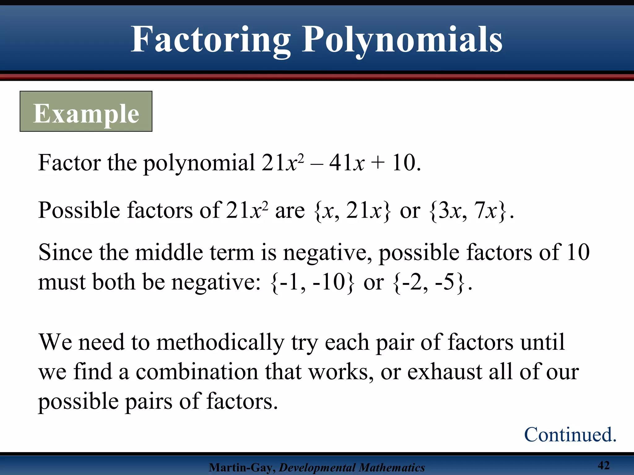 Martin-Gay, Developmental Mathematics 42
Factor the polynomial 21x2
– 41x + 10.
Possible factors of 21x2
are {x, 21x} or {3x, 7x}.
Since the middle term is negative, possible factors of 10
must both be negative: {-1, -10} or {-2, -5}.
We need to methodically try each pair of factors until
we find a combination that works, or exhaust all of our
possible pairs of factors.
Factoring Polynomials
Example
Continued.
 