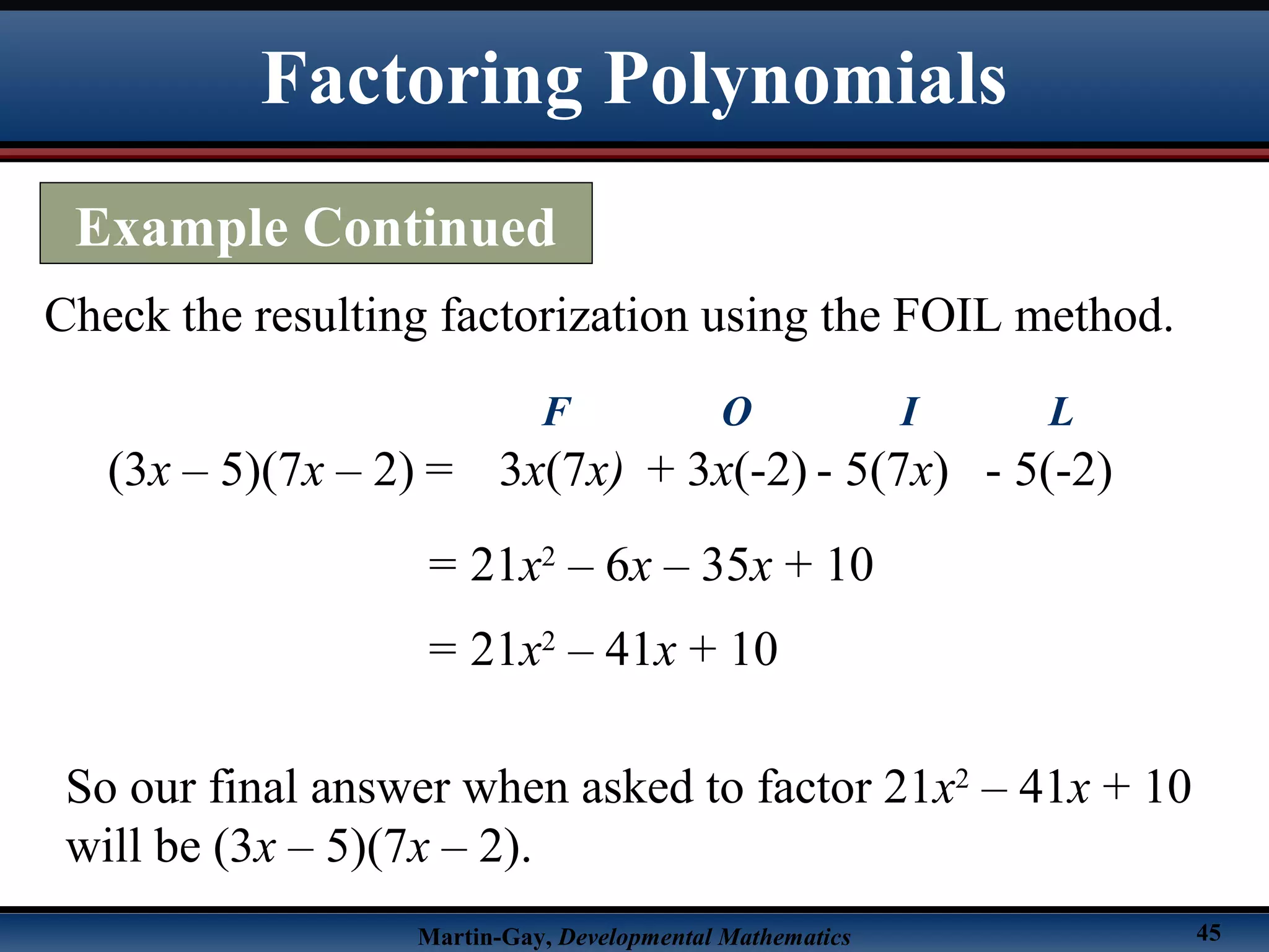 Martin-Gay, Developmental Mathematics 45
Check the resulting factorization using the FOIL method.
(3x – 5)(7x – 2) =
= 21x2
– 6x – 35x + 10
3x(7x)
F
+ 3x(-2)
O
- 5(7x)
I
- 5(-2)
L
= 21x2
– 41x + 10
So our final answer when asked to factor 21x2
– 41x + 10
will be (3x – 5)(7x – 2).
Factoring Polynomials
Example Continued
 