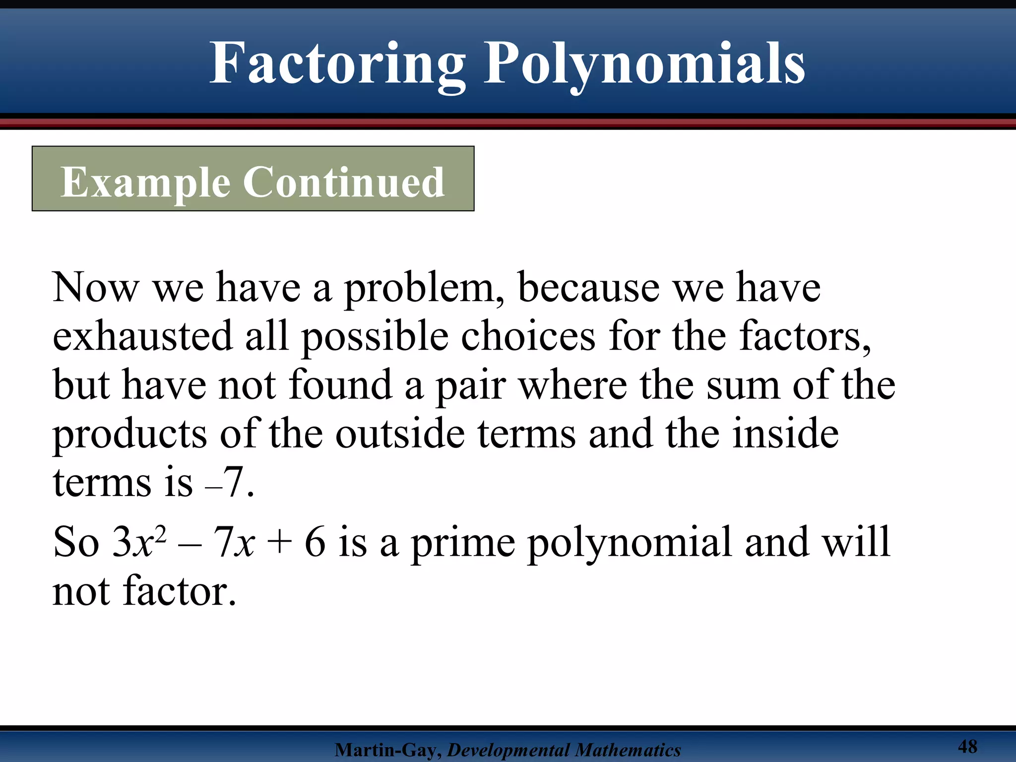 Martin-Gay, Developmental Mathematics 48
Now we have a problem, because we have
exhausted all possible choices for the factors,
but have not found a pair where the sum of the
products of the outside terms and the inside
terms is –7.
So 3x2
– 7x + 6 is a prime polynomial and will
not factor.
Factoring Polynomials
Example Continued
 