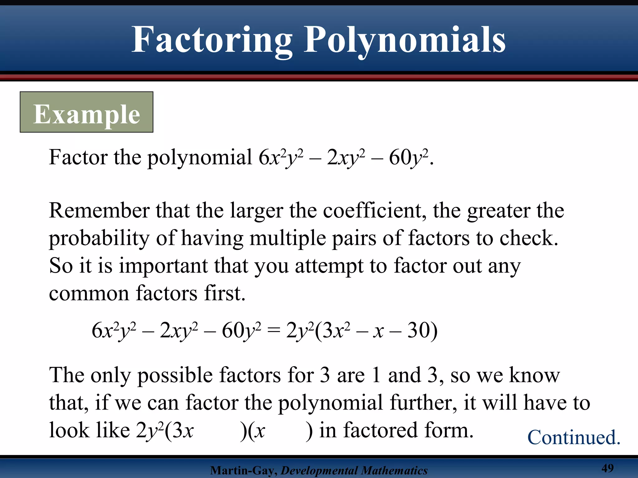 Martin-Gay, Developmental Mathematics 49
Factor the polynomial 6x2
y2
– 2xy2
– 60y2
.
Remember that the larger the coefficient, the greater the
probability of having multiple pairs of factors to check.
So it is important that you attempt to factor out any
common factors first.
6x2
y2
– 2xy2
– 60y2
= 2y2
(3x2
– x – 30)
The only possible factors for 3 are 1 and 3, so we know
that, if we can factor the polynomial further, it will have to
look like 2y2
(3x )(x ) in factored form.
Factoring Polynomials
Example
Continued.
 