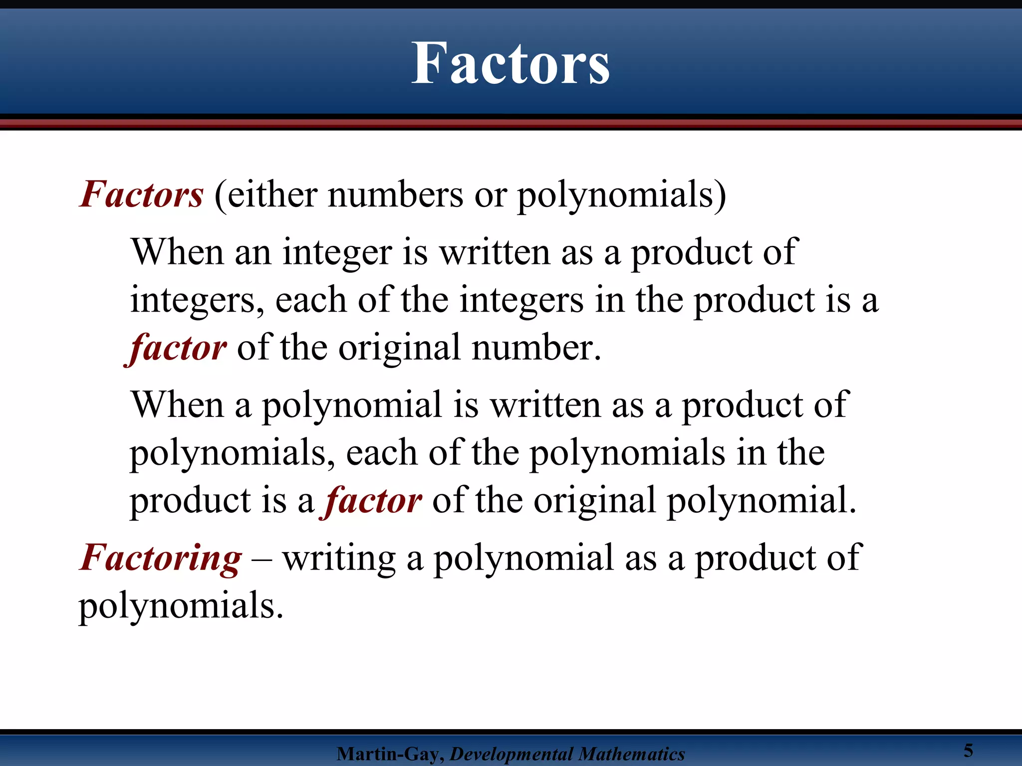Martin-Gay, Developmental Mathematics 5
Factors
Factors (either numbers or polynomials)
When an integer is written as a product of
integers, each of the integers in the product is a
factor of the original number.
When a polynomial is written as a product of
polynomials, each of the polynomials in the
product is a factor of the original polynomial.
Factoring – writing a polynomial as a product of
polynomials.
 