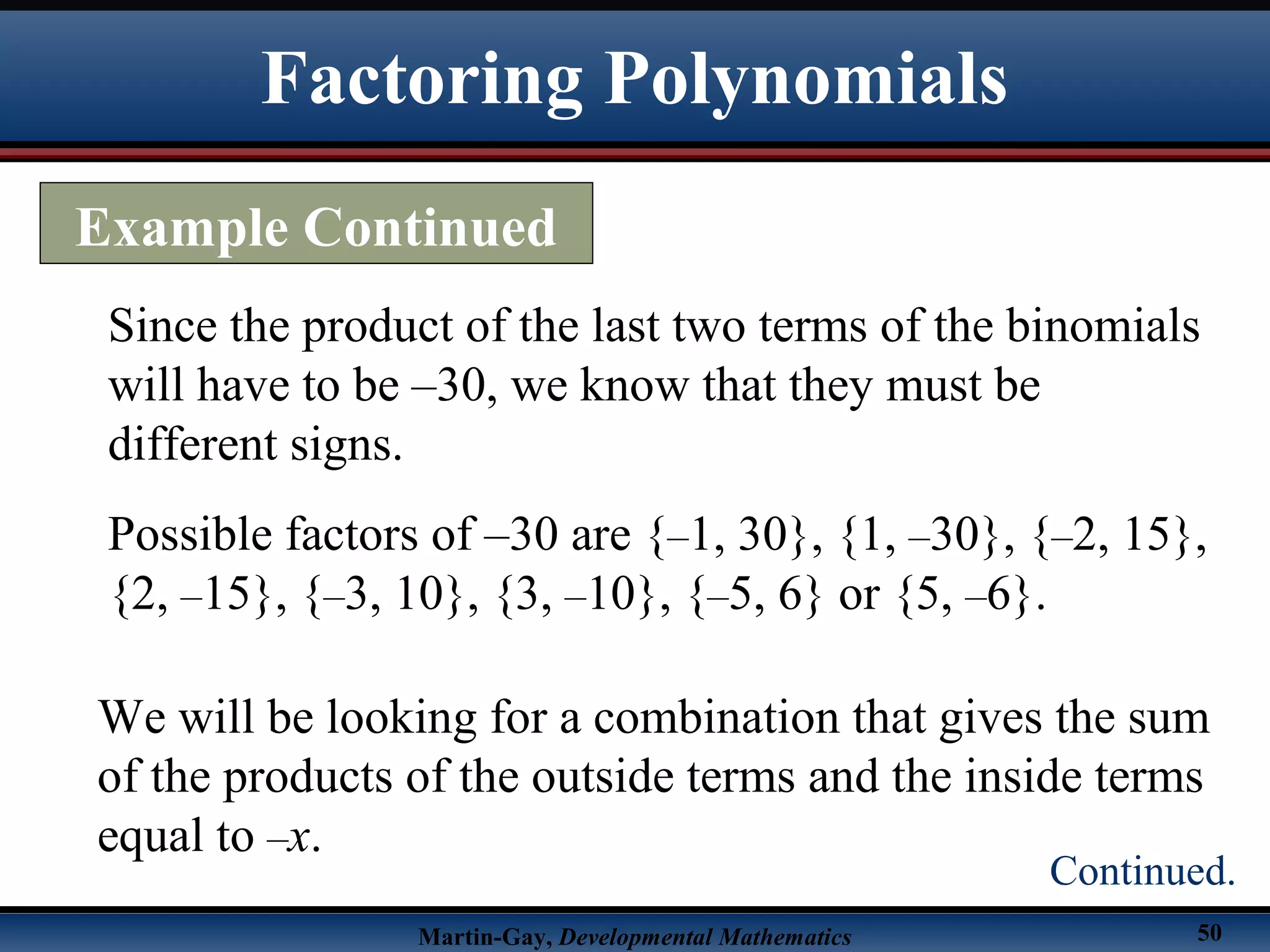 Martin-Gay, Developmental Mathematics 50
Since the product of the last two terms of the binomials
will have to be –30, we know that they must be
different signs.
Possible factors of –30 are {–1, 30}, {1, –30}, {–2, 15},
{2, –15}, {–3, 10}, {3, –10}, {–5, 6} or {5, –6}.
We will be looking for a combination that gives the sum
of the products of the outside terms and the inside terms
equal to –x.
Factoring Polynomials
Example Continued
Continued.
 
