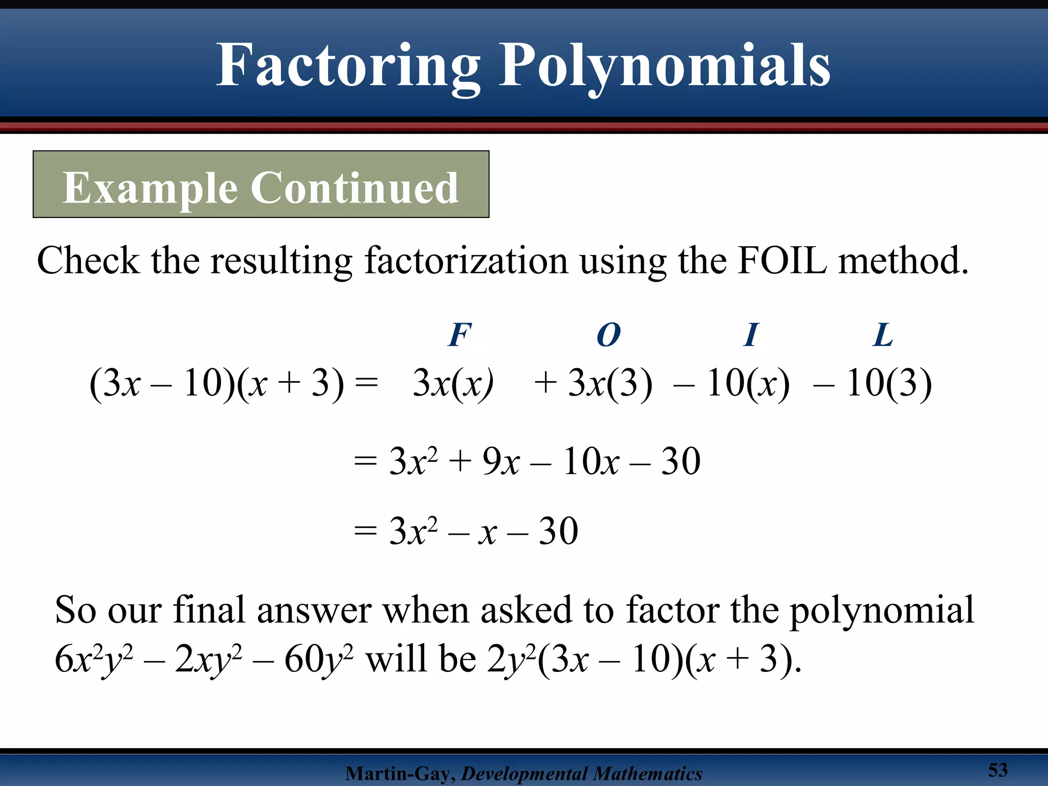 Martin-Gay, Developmental Mathematics 53
Check the resulting factorization using the FOIL method.
(3x – 10)(x + 3) =
= 3x2
+ 9x – 10x – 30
3x(x)
F
+ 3x(3)
O
– 10(x)
I
– 10(3)
L
= 3x2
– x – 30
So our final answer when asked to factor the polynomial
6x2
y2
– 2xy2
– 60y2
will be 2y2
(3x – 10)(x + 3).
Factoring Polynomials
Example Continued
 