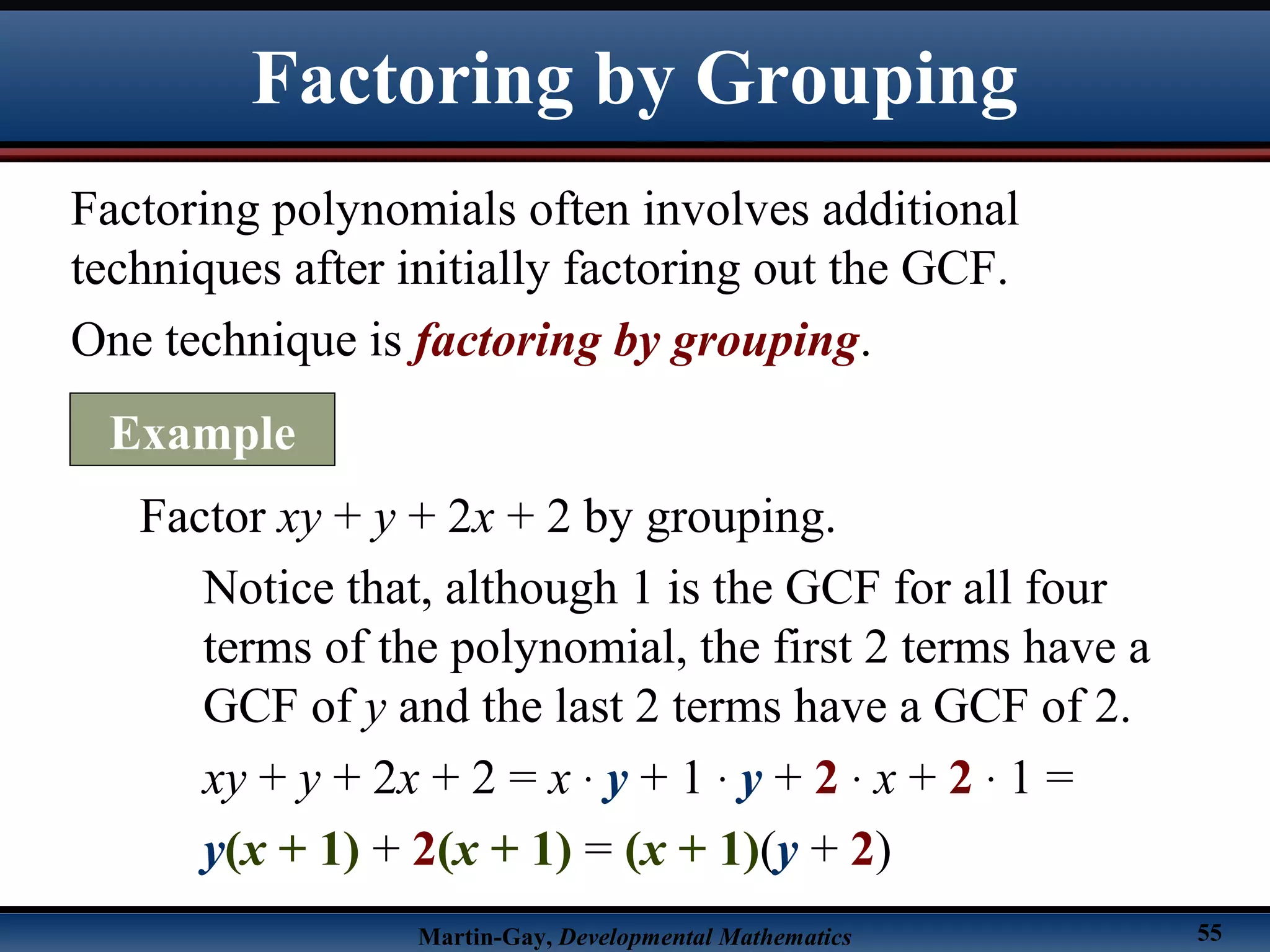Martin-Gay, Developmental Mathematics 55
Factoring polynomials often involves additional
techniques after initially factoring out the GCF.
One technique is factoring by grouping.
Factor xy + y + 2x + 2 by grouping.
Notice that, although 1 is the GCF for all four
terms of the polynomial, the first 2 terms have a
GCF of y and the last 2 terms have a GCF of 2.
xy + y + 2x + 2 = x · y + 1 · y + 2 · x + 2 · 1 =
y(x + 1) + 2(x + 1) = (x + 1)(y + 2)
Factoring by Grouping
Example
 