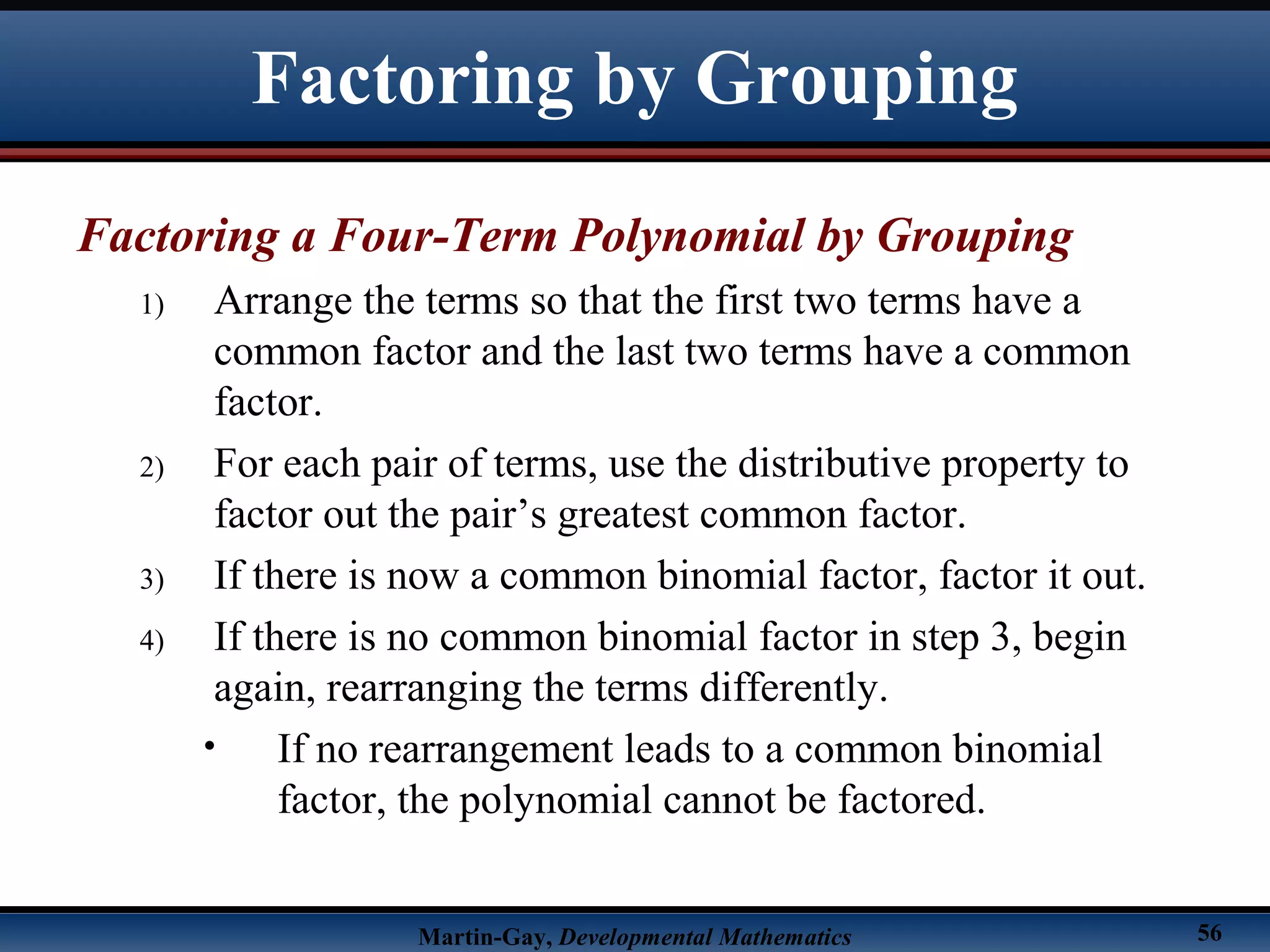 Martin-Gay, Developmental Mathematics 56
Factoring a Four-Term Polynomial by Grouping
1) Arrange the terms so that the first two terms have a
common factor and the last two terms have a common
factor.
2) For each pair of terms, use the distributive property to
factor out the pair’s greatest common factor.
3) If there is now a common binomial factor, factor it out.
4) If there is no common binomial factor in step 3, begin
again, rearranging the terms differently.
• If no rearrangement leads to a common binomial
factor, the polynomial cannot be factored.
Factoring by Grouping
 