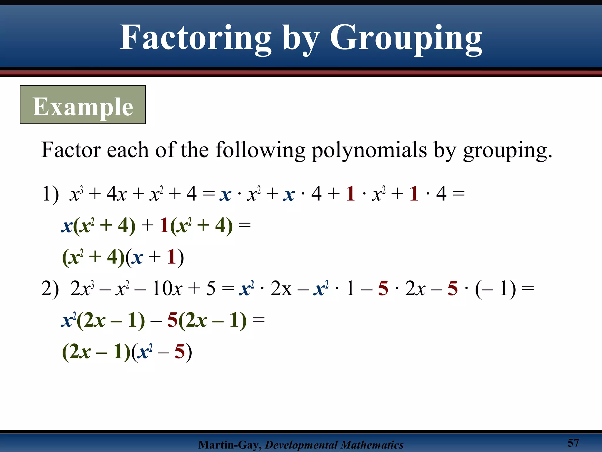 Martin-Gay, Developmental Mathematics 57
1) x3
+ 4x + x2
+ 4 = x · x2
+ x · 4 + 1 · x2
+ 1 · 4 =
x(x2
+ 4) + 1(x2
+ 4) =
(x2
+ 4)(x + 1)
2) 2x3
– x2
– 10x + 5 = x2
· 2x – x2
· 1 – 5 · 2x – 5 · (– 1) =
x2
(2x – 1) – 5(2x – 1) =
(2x – 1)(x2
– 5)
Factor each of the following polynomials by grouping.
Factoring by Grouping
Example
 