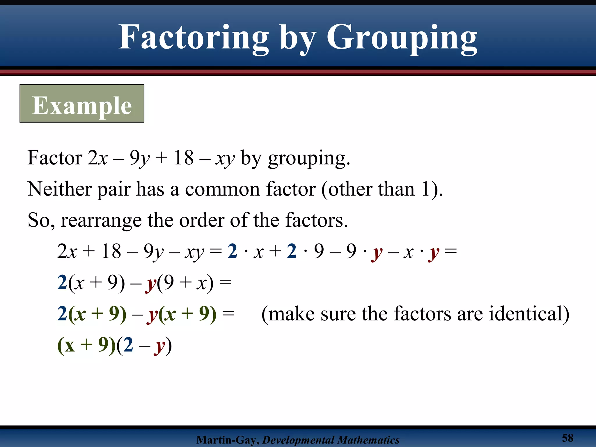 Martin-Gay, Developmental Mathematics 58
Factor 2x – 9y + 18 – xy by grouping.
Neither pair has a common factor (other than 1).
So, rearrange the order of the factors.
2x + 18 – 9y – xy = 2 · x + 2 · 9 – 9 · y – x · y =
2(x + 9) – y(9 + x) =
2(x + 9) – y(x + 9) = (make sure the factors are identical)
(x + 9)(2 – y)
Factoring by Grouping
Example
 