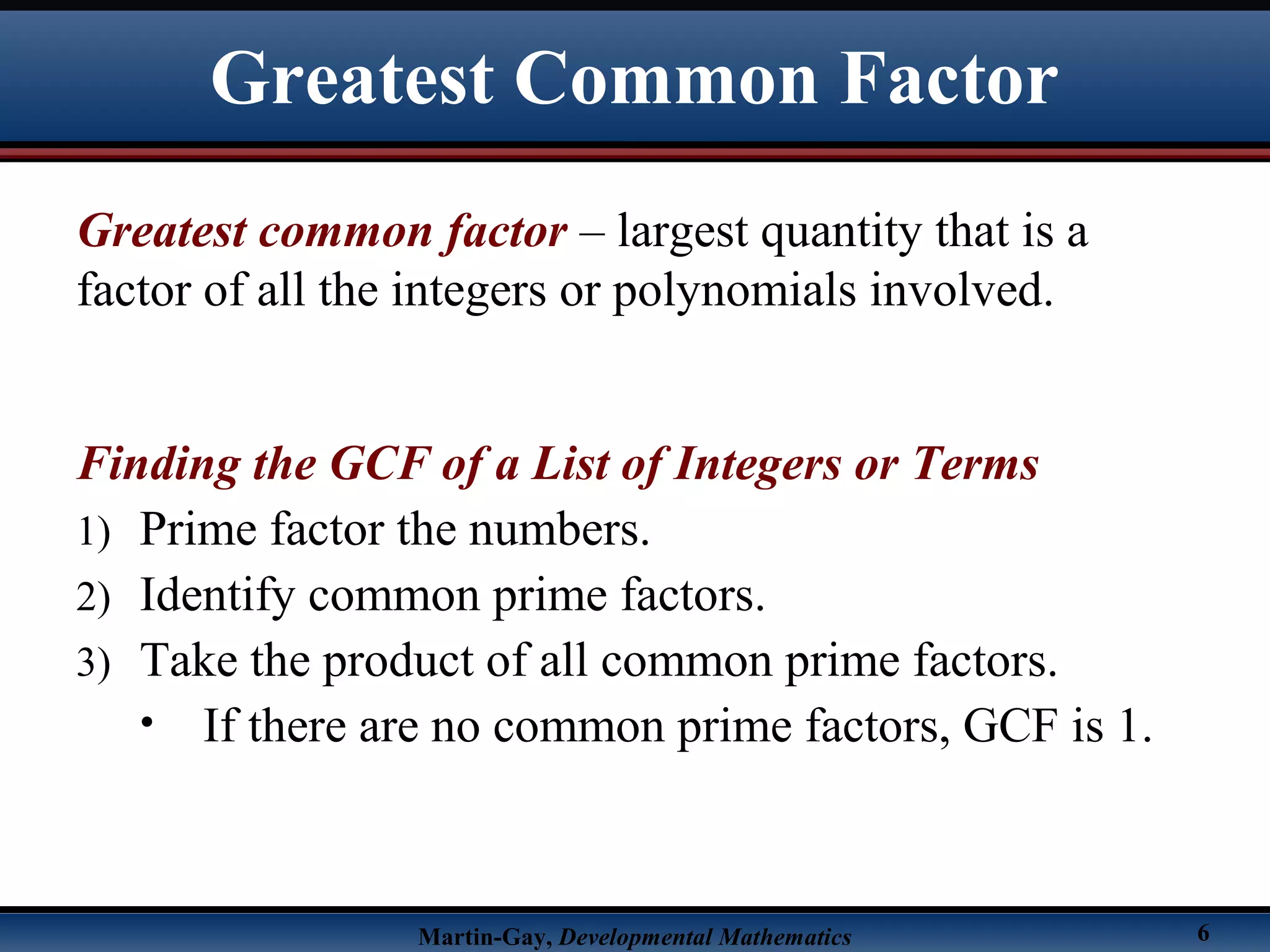 Martin-Gay, Developmental Mathematics 6
Greatest common factor – largest quantity that is a
factor of all the integers or polynomials involved.
Finding the GCF of a List of Integers or Terms
1) Prime factor the numbers.
2) Identify common prime factors.
3) Take the product of all common prime factors.
• If there are no common prime factors, GCF is 1.
Greatest Common Factor
 