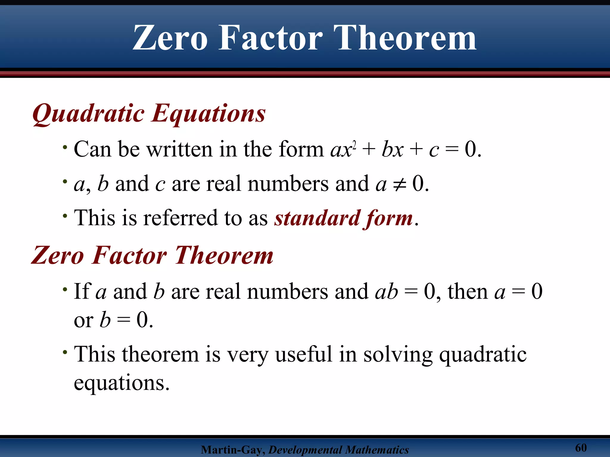 Martin-Gay, Developmental Mathematics 60
Zero Factor Theorem
Quadratic Equations
• Can be written in the form ax2
+ bx + c = 0.
• a, b and c are real numbers and a ≠ 0.
• This is referred to as standard form.
Zero Factor Theorem
• If a and b are real numbers and ab = 0, then a = 0
or b = 0.
• This theorem is very useful in solving quadratic
equations.
 