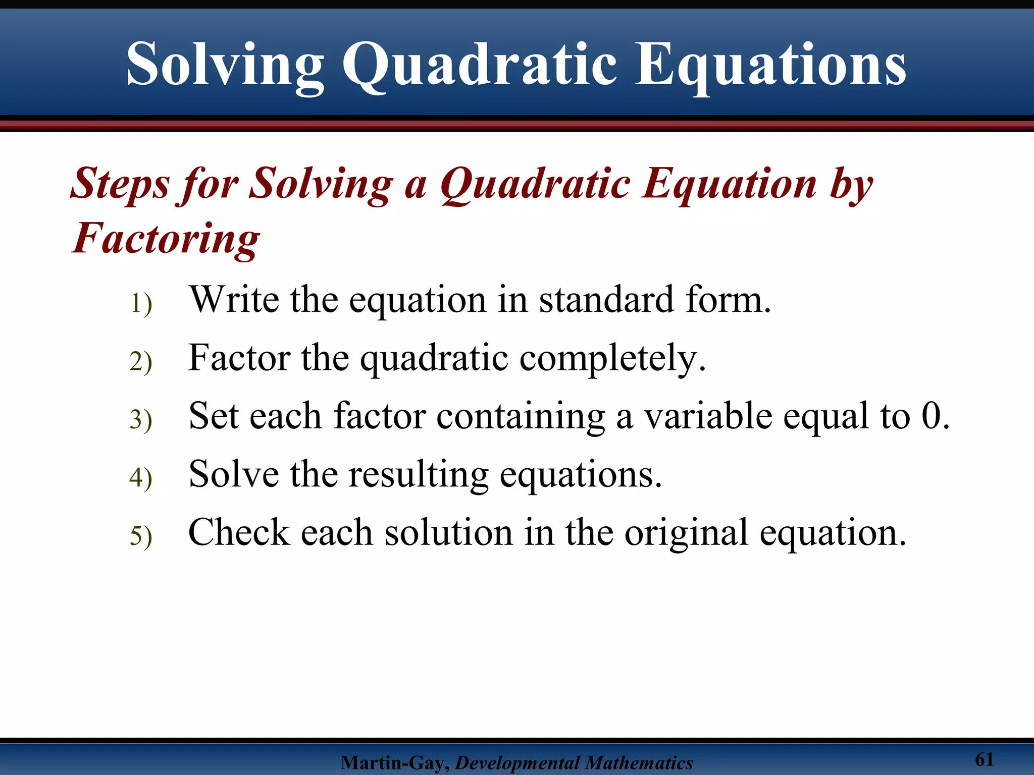 Martin-Gay, Developmental Mathematics 61
Steps for Solving a Quadratic Equation by
Factoring
1) Write the equation in standard form.
2) Factor the quadratic completely.
3) Set each factor containing a variable equal to 0.
4) Solve the resulting equations.
5) Check each solution in the original equation.
Solving Quadratic Equations
 
