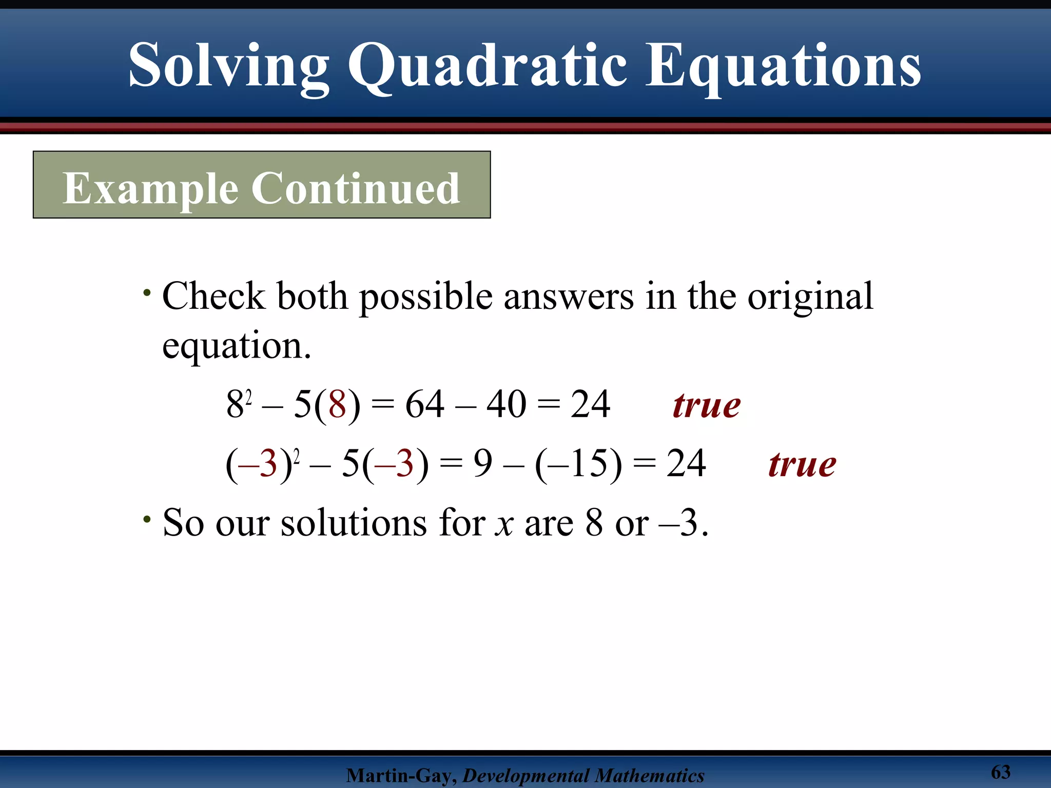 Martin-Gay, Developmental Mathematics 63
• Check both possible answers in the original
equation.
82
– 5(8) = 64 – 40 = 24 true
(–3)2
– 5(–3) = 9 – (–15) = 24 true
• So our solutions for x are 8 or –3.
Example Continued
Solving Quadratic Equations
 