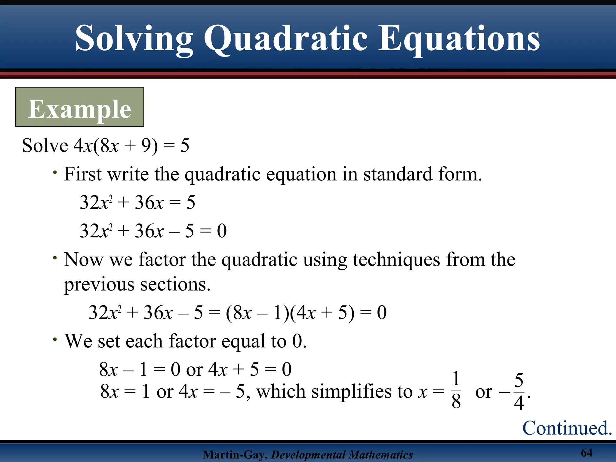 Martin-Gay, Developmental Mathematics 64
Solve 4x(8x + 9) = 5
• First write the quadratic equation in standard form.
32x2
+ 36x = 5
32x2
+ 36x – 5 = 0
• Now we factor the quadratic using techniques from the
previous sections.
32x2
+ 36x – 5 = (8x – 1)(4x + 5) = 0
• We set each factor equal to 0.
8x – 1 = 0 or 4x + 5 = 0
Solving Quadratic Equations
Example
Continued.
8x = 1 or 4x = – 5, which simplifies to x = or
5
.
4
−
1
8
 