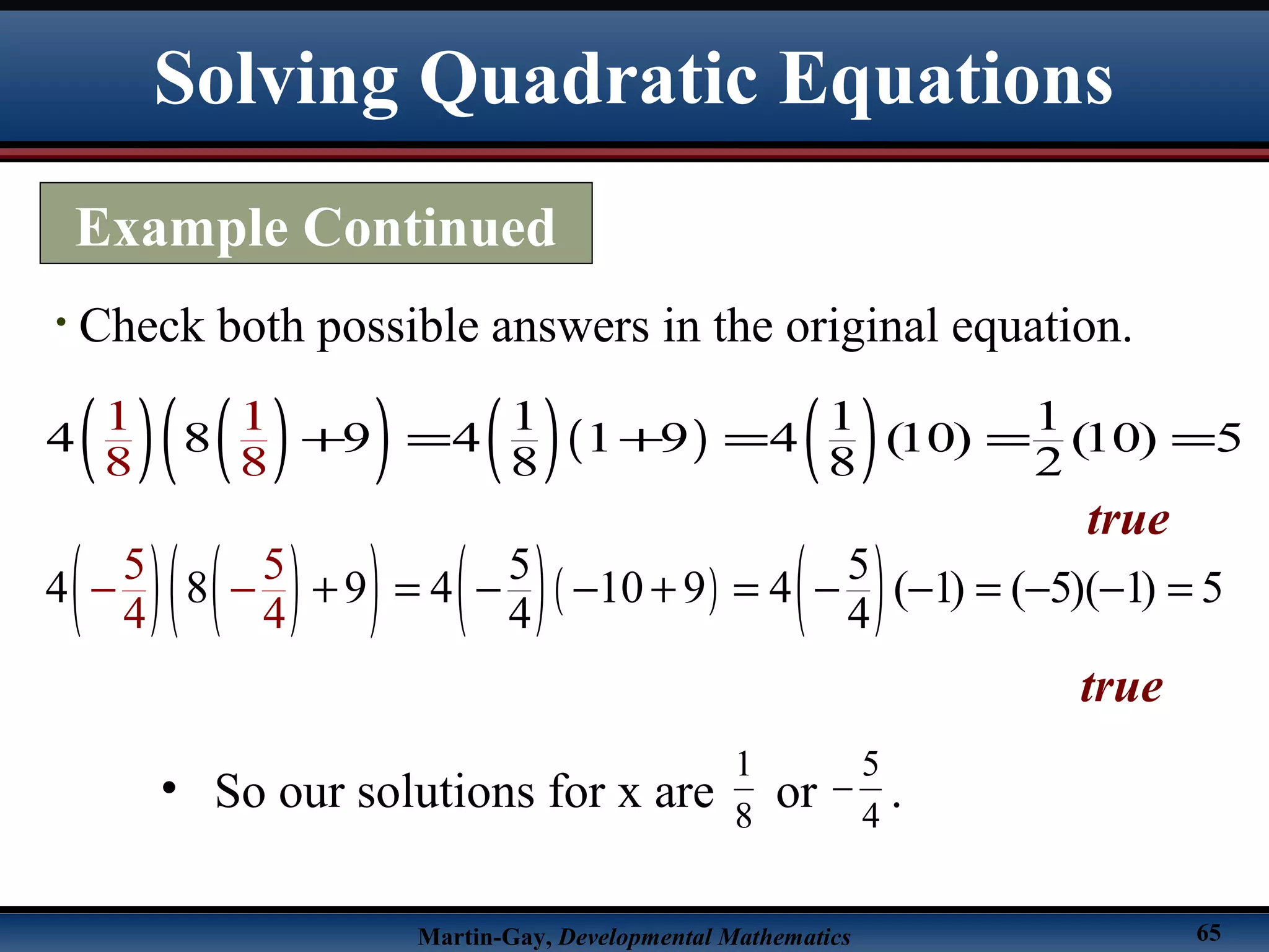 Martin-Gay, Developmental Mathematics 65
• Check both possible answers in the original equation.
( ) ( )( ) ( )( ) ( )1 1 1
4 8 9 4 1 9 4 (10) (10) 5
8
1
8
1
8 8 2
+ = + = = =
true
( ) ( )( ) ( )( ) ( )5 5
4 8 9 4 10 9 4 ( 1) ( 5)( 1) 5
4
5 5
4 44
+ = − − + = − − = − −− =−
true
• So our solutions for x are or .8
1
4
5
−
Example Continued
Solving Quadratic Equations
 