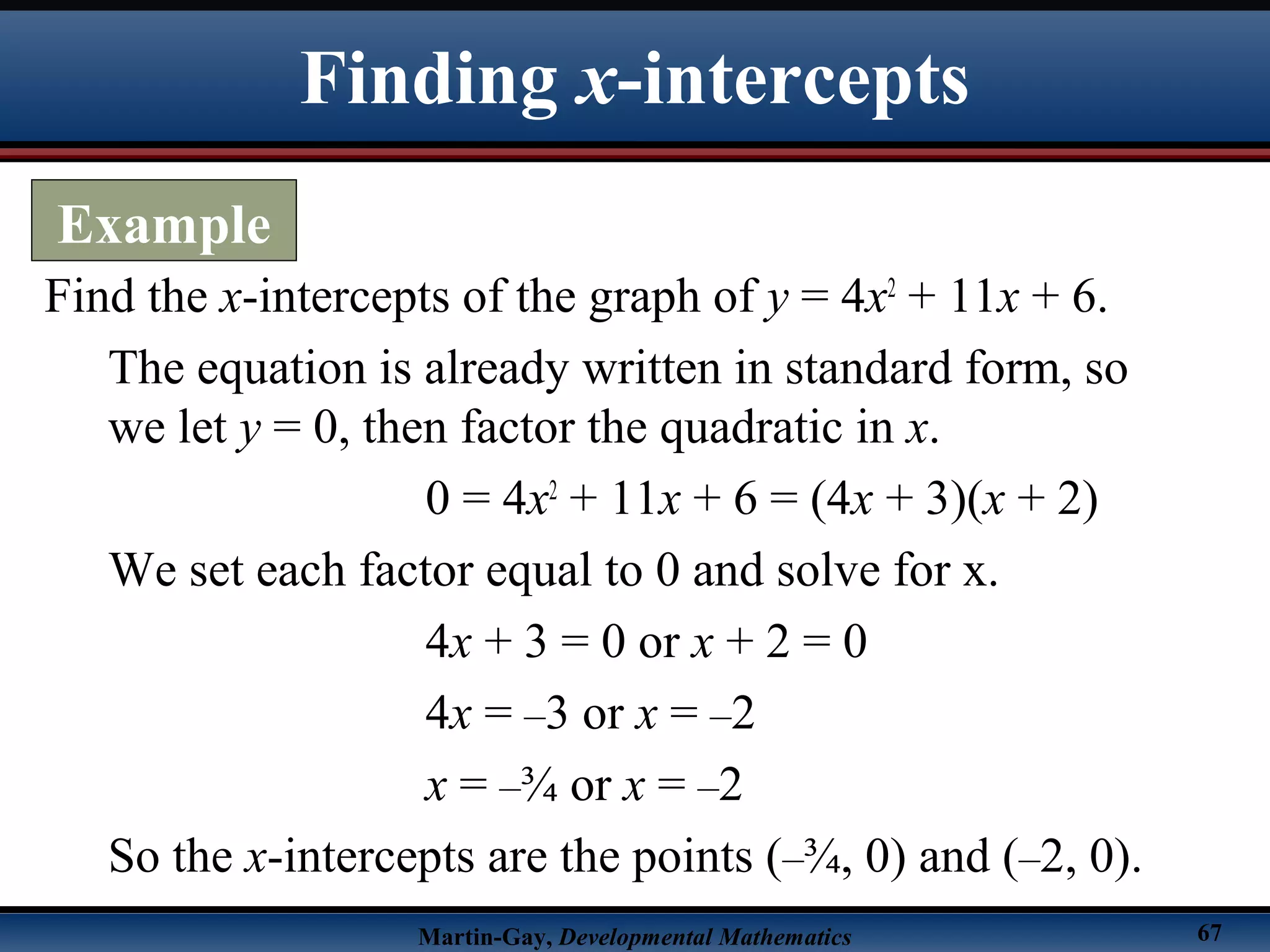 Martin-Gay, Developmental Mathematics 67
Find the x-intercepts of the graph of y = 4x2
+ 11x + 6.
The equation is already written in standard form, so
we let y = 0, then factor the quadratic in x.
0 = 4x2
+ 11x + 6 = (4x + 3)(x + 2)
We set each factor equal to 0 and solve for x.
4x + 3 = 0 or x + 2 = 0
4x = –3 or x = –2
x = –¾ or x = –2
So the x-intercepts are the points (–¾, 0) and (–2, 0).
Finding x-intercepts
Example
 