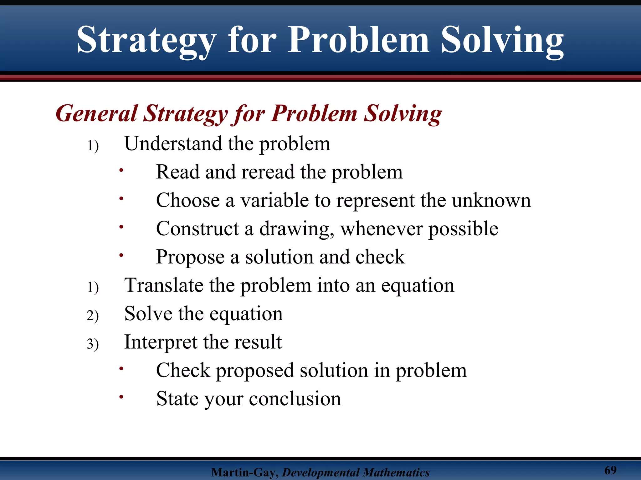 Martin-Gay, Developmental Mathematics 69
Strategy for Problem Solving
General Strategy for Problem Solving
1) Understand the problem
• Read and reread the problem
• Choose a variable to represent the unknown
• Construct a drawing, whenever possible
• Propose a solution and check
1) Translate the problem into an equation
2) Solve the equation
3) Interpret the result
• Check proposed solution in problem
• State your conclusion
 