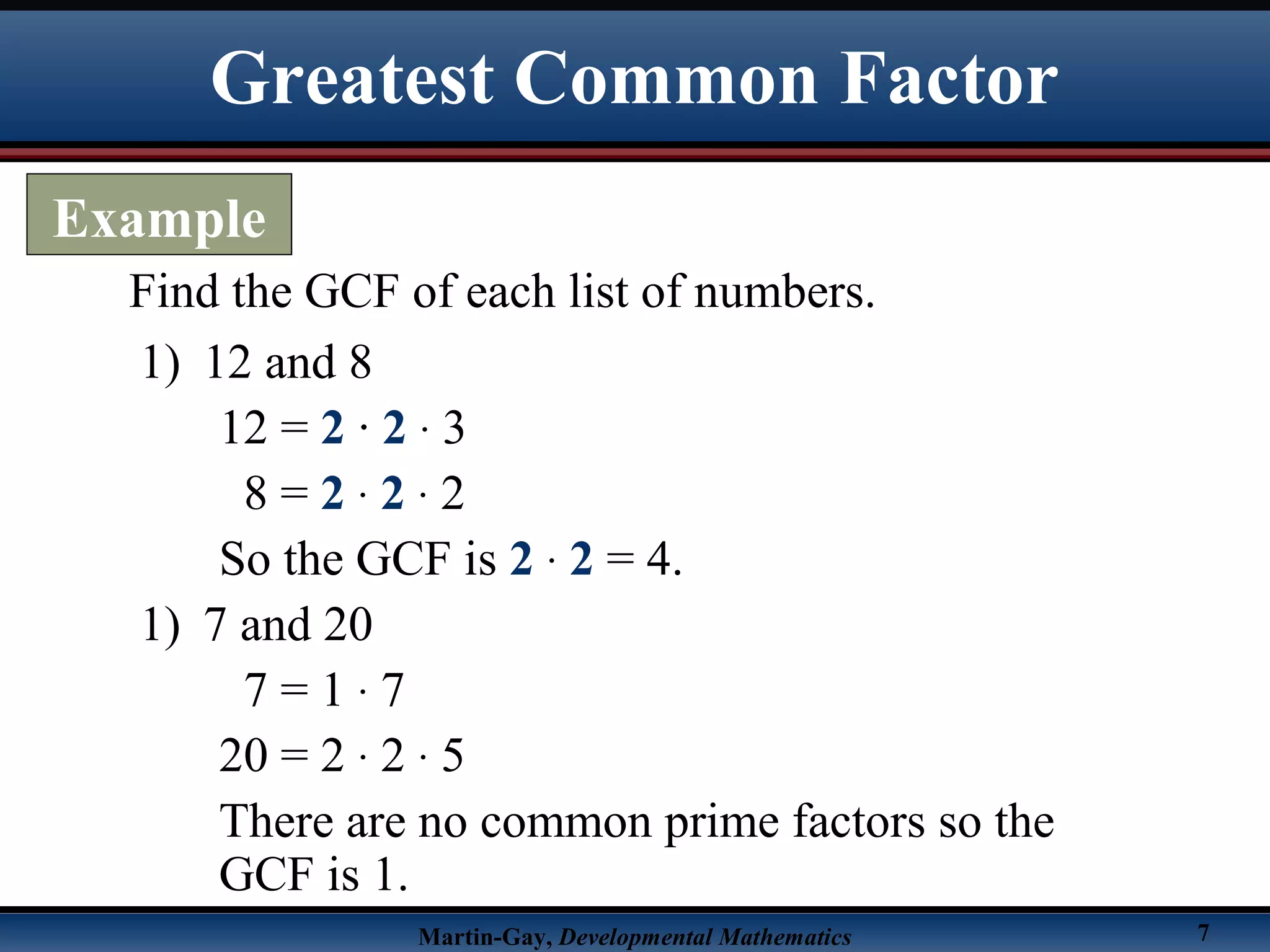 Martin-Gay, Developmental Mathematics 7
Find the GCF of each list of numbers.
1) 12 and 8
12 = 2 · 2 · 3
8 = 2 · 2 · 2
So the GCF is 2 · 2 = 4.
1) 7 and 20
7 = 1 · 7
20 = 2 · 2 · 5
There are no common prime factors so the
GCF is 1.
Greatest Common Factor
Example
 