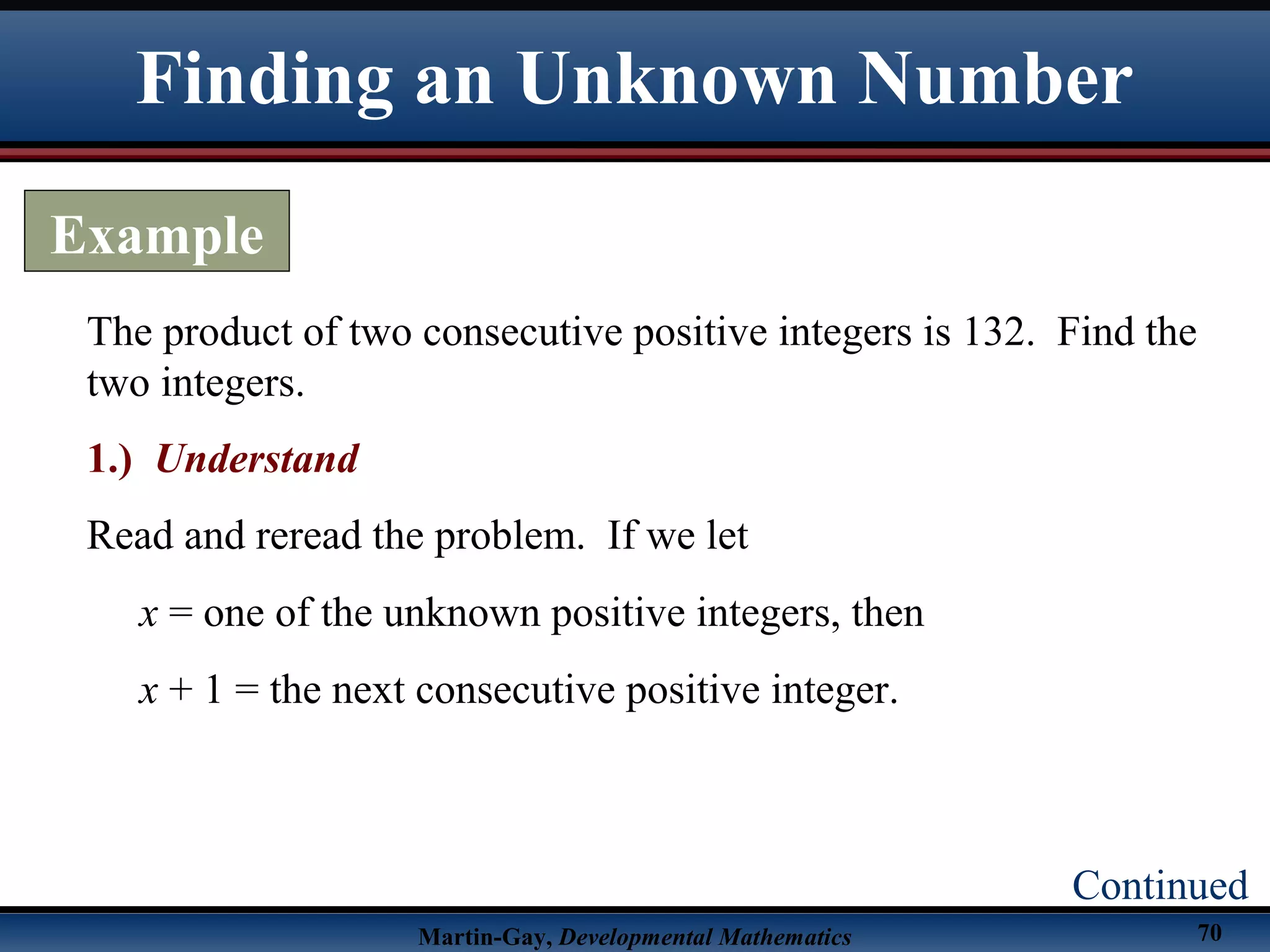 Martin-Gay, Developmental Mathematics 70
The product of two consecutive positive integers is 132. Find the
two integers.
1.) Understand
Read and reread the problem. If we let
x = one of the unknown positive integers, then
x + 1 = the next consecutive positive integer.
Finding an Unknown Number
Example
Continued
 