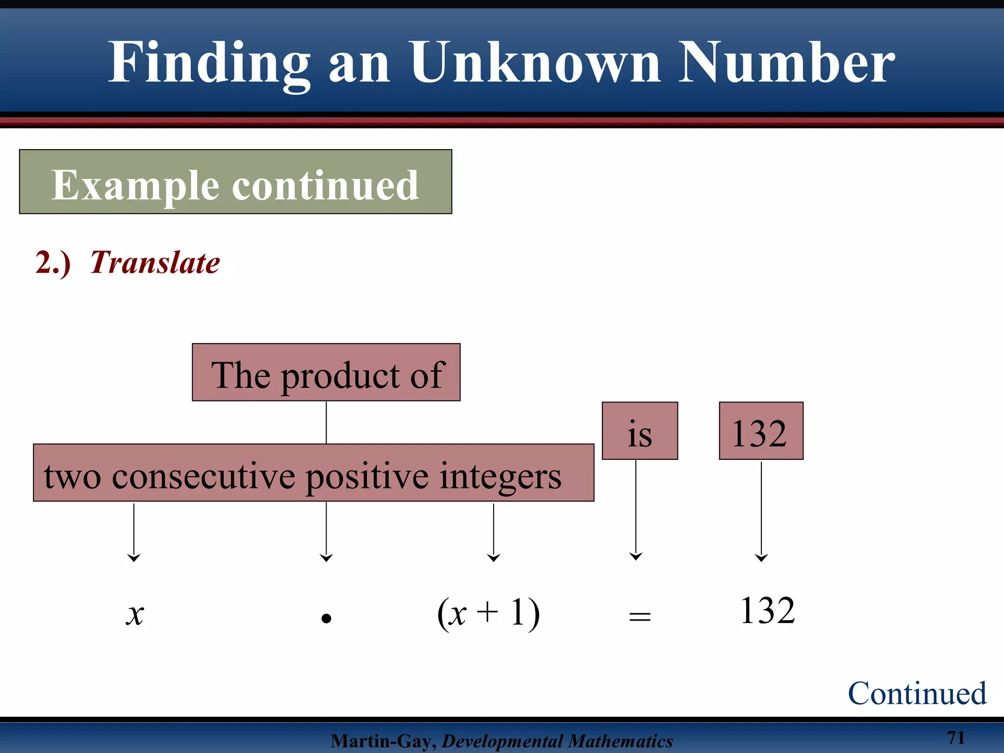 Martin-Gay, Developmental Mathematics 71
Finding an Unknown Number
Example continued
2.) Translate
Continued
two consecutive positive integers
x (x + 1)
is
=
132
132•
The product of
 