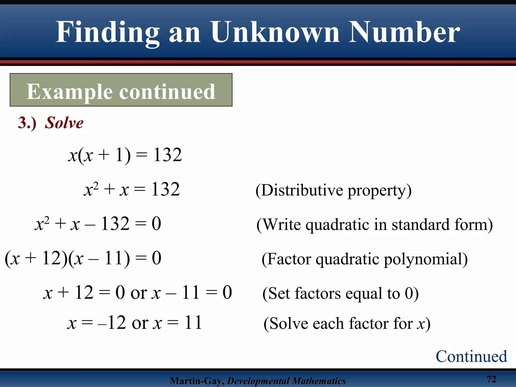 Martin-Gay, Developmental Mathematics 72
Finding an Unknown Number
Example continued
3.) Solve
Continued
x(x + 1) = 132
x2
+ x = 132 (Distributive property)
x2
+ x – 132 = 0 (Write quadratic in standard form)
(x + 12)(x – 11) = 0 (Factor quadratic polynomial)
x + 12 = 0 or x – 11 = 0 (Set factors equal to 0)
x = –12 or x = 11 (Solve each factor for x)
 
