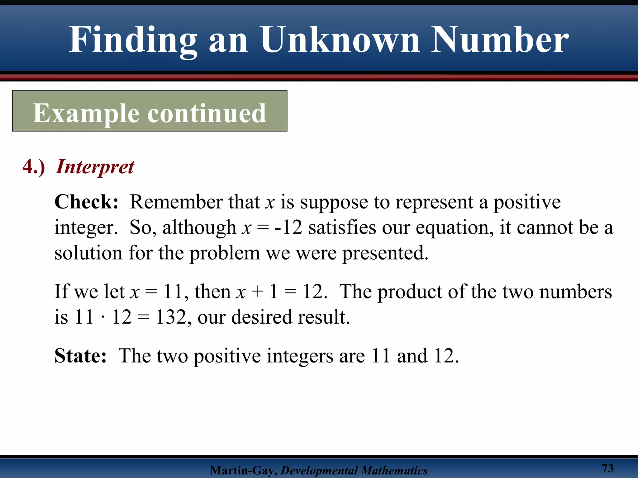 Martin-Gay, Developmental Mathematics 73
Finding an Unknown Number
Example continued
4.) Interpret
Check: Remember that x is suppose to represent a positive
integer. So, although x = -12 satisfies our equation, it cannot be a
solution for the problem we were presented.
If we let x = 11, then x + 1 = 12. The product of the two numbers
is 11 · 12 = 132, our desired result.
State: The two positive integers are 11 and 12.
 